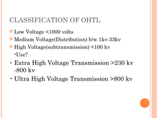 CLASSIFICATION OF OHTL
 Low Voltage <1000 volts
 Medium Voltage(Distribution) b/w 1kv-33kv
 High Voltage(subtransmission) <100 kv
*Use?
• Extra High Voltage Transmission >230 kv
-800 kv
• Ultra High Voltage Transmission >800 kv
 