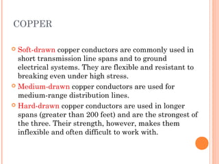 COPPER
 Soft-drawn copper conductors are commonly used in
short transmission line spans and to ground
electrical systems. They are flexible and resistant to
breaking even under high stress.
 Medium-drawn copper conductors are used for
medium-range distribution lines.
 Hard-drawn copper conductors are used in longer
spans (greater than 200 feet) and are the strongest of
the three. Their strength, however, makes them
inflexible and often difficult to work with.
 