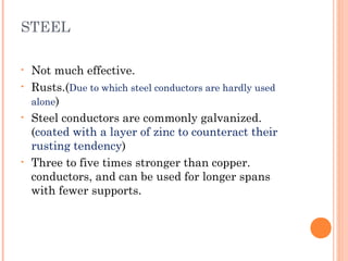STEEL
• Not much effective.
• Rusts.(Due to which steel conductors are hardly used
alone)
• Steel conductors are commonly galvanized.
(coated with a layer of zinc to counteract their
rusting tendency)
• Three to five times stronger than copper.
conductors, and can be used for longer spans
with fewer supports.
 