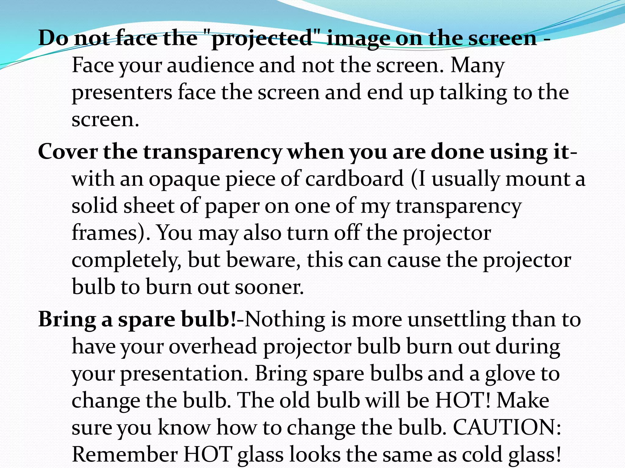 Do not face the "projected" image on the screen -
   Face your audience and not the screen. Many
   presenters face the screen and end up talking to the
   screen.
Cover the transparency when you are done using it-
   with an opaque piece of cardboard (I usually mount a
   solid sheet of paper on one of my transparency
   frames). You may also turn off the projector
   completely, but beware, this can cause the projector
   bulb to burn out sooner.
Bring a spare bulb!-Nothing is more unsettling than to
   have your overhead projector bulb burn out during
   your presentation. Bring spare bulbs and a glove to
   change the bulb. The old bulb will be HOT! Make
   sure you know how to change the bulb. CAUTION:
   Remember HOT glass looks the same as cold glass!
 
