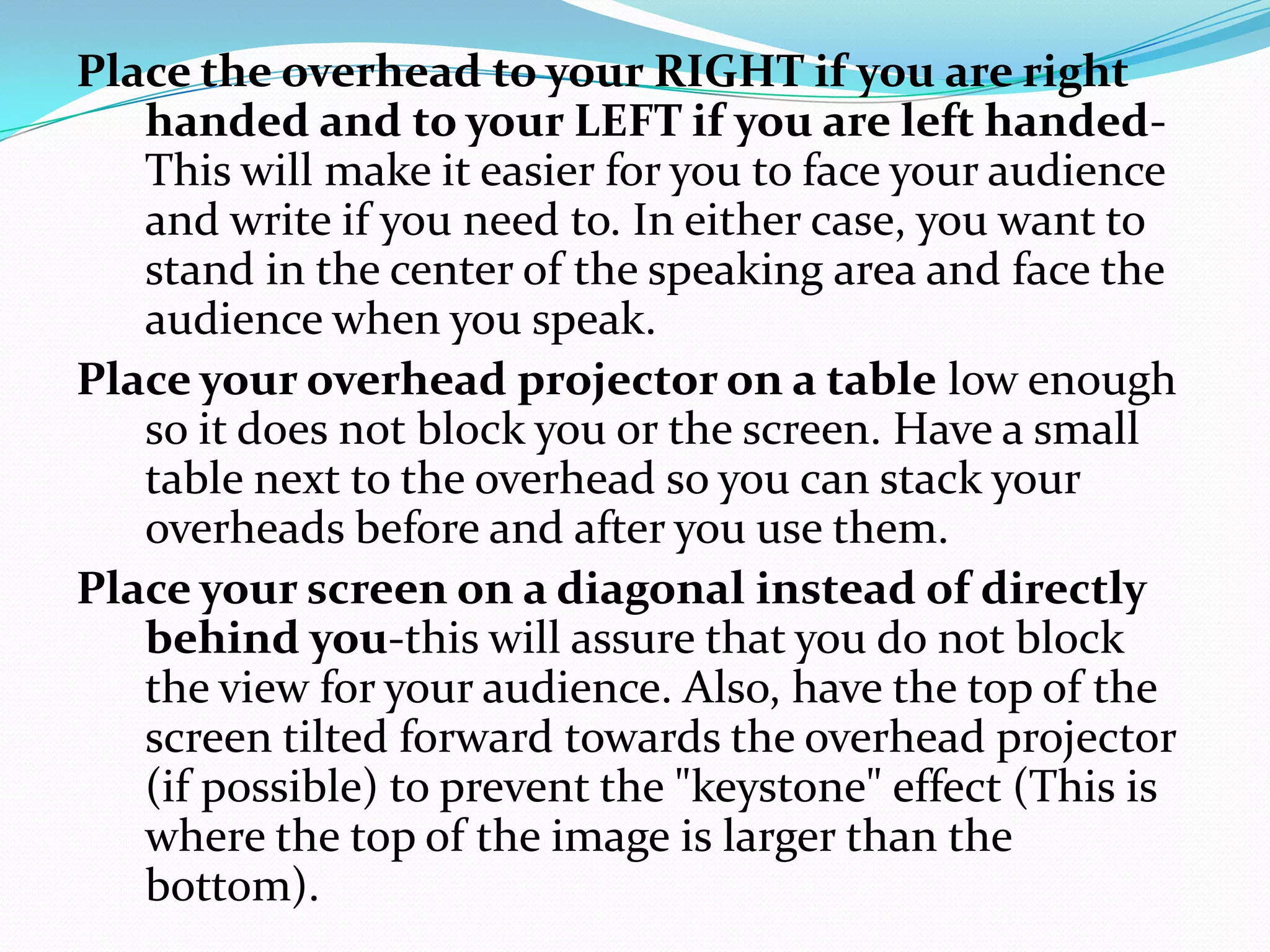Place the overhead to your RIGHT if you are right
   handed and to your LEFT if you are left handed-
   This will make it easier for you to face your audience
   and write if you need to. In either case, you want to
   stand in the center of the speaking area and face the
   audience when you speak.
Place your overhead projector on a table low enough
   so it does not block you or the screen. Have a small
   table next to the overhead so you can stack your
   overheads before and after you use them.
Place your screen on a diagonal instead of directly
   behind you-this will assure that you do not block
   the view for your audience. Also, have the top of the
   screen tilted forward towards the overhead projector
   (if possible) to prevent the "keystone" effect (This is
   where the top of the image is larger than the
   bottom).
 