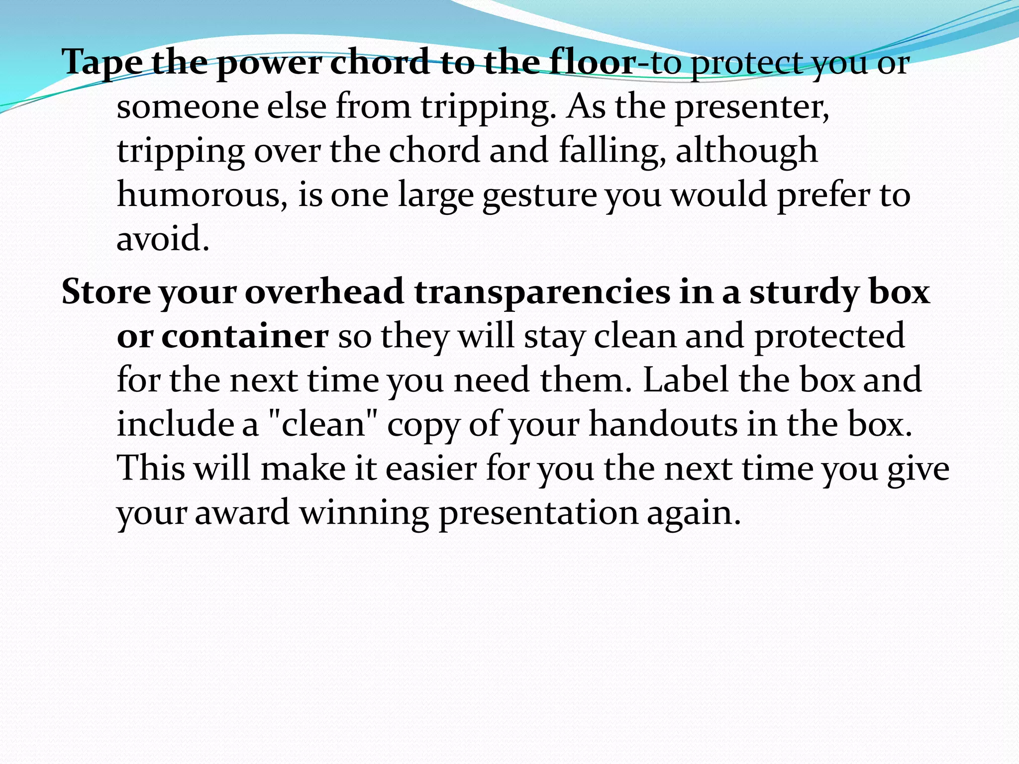 Tape the power chord to the floor-to protect you or
   someone else from tripping. As the presenter,
   tripping over the chord and falling, although
   humorous, is one large gesture you would prefer to
   avoid.
Store your overhead transparencies in a sturdy box
   or container so they will stay clean and protected
   for the next time you need them. Label the box and
   include a "clean" copy of your handouts in the box.
   This will make it easier for you the next time you give
   your award winning presentation again.
 