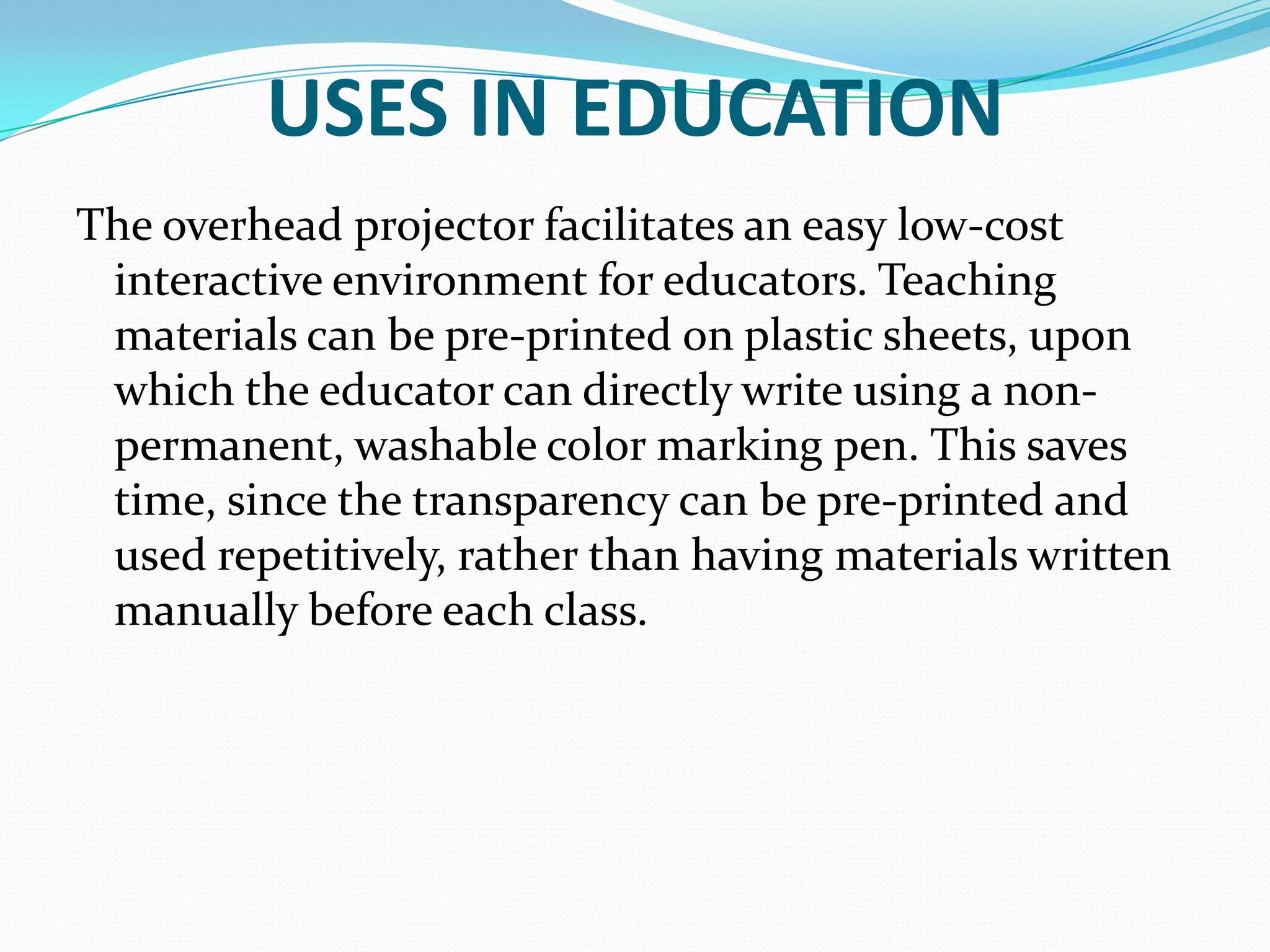 USES IN EDUCATION
The overhead projector facilitates an easy low-cost
 interactive environment for educators. Teaching
 materials can be pre-printed on plastic sheets, upon
 which the educator can directly write using a non-
 permanent, washable color marking pen. This saves
 time, since the transparency can be pre-printed and
 used repetitively, rather than having materials written
 manually before each class.
 