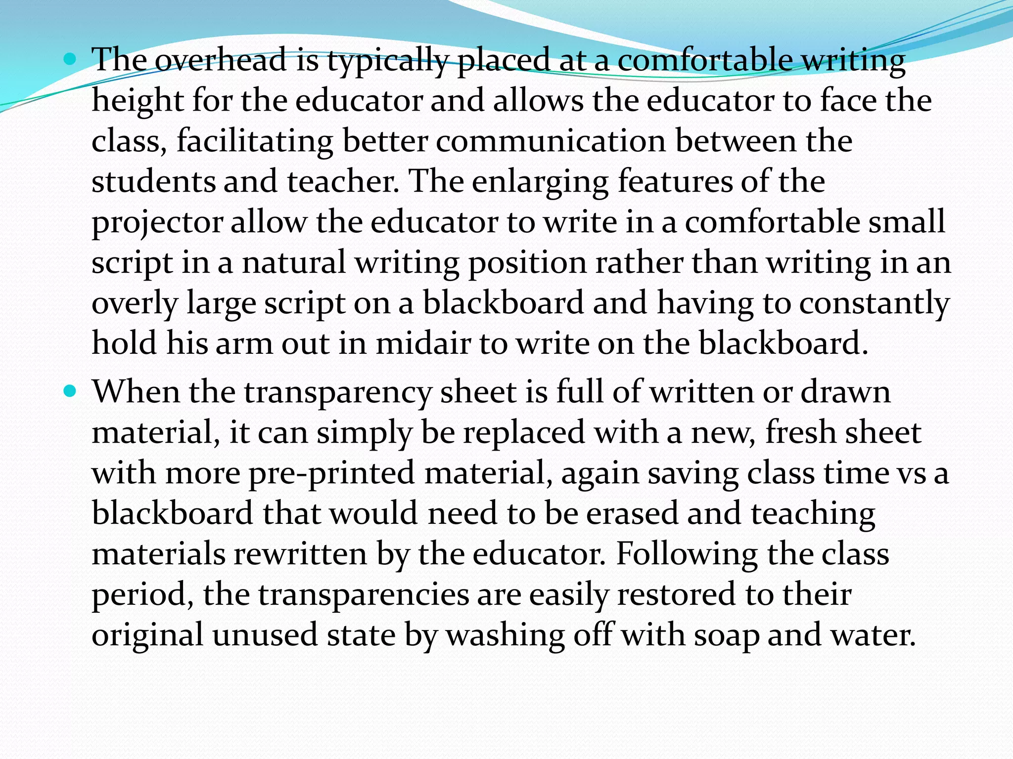  The overhead is typically placed at a comfortable writing
  height for the educator and allows the educator to face the
  class, facilitating better communication between the
  students and teacher. The enlarging features of the
  projector allow the educator to write in a comfortable small
  script in a natural writing position rather than writing in an
  overly large script on a blackboard and having to constantly
  hold his arm out in midair to write on the blackboard.
 When the transparency sheet is full of written or drawn
  material, it can simply be replaced with a new, fresh sheet
  with more pre-printed material, again saving class time vs a
  blackboard that would need to be erased and teaching
  materials rewritten by the educator. Following the class
  period, the transparencies are easily restored to their
  original unused state by washing off with soap and water.
 