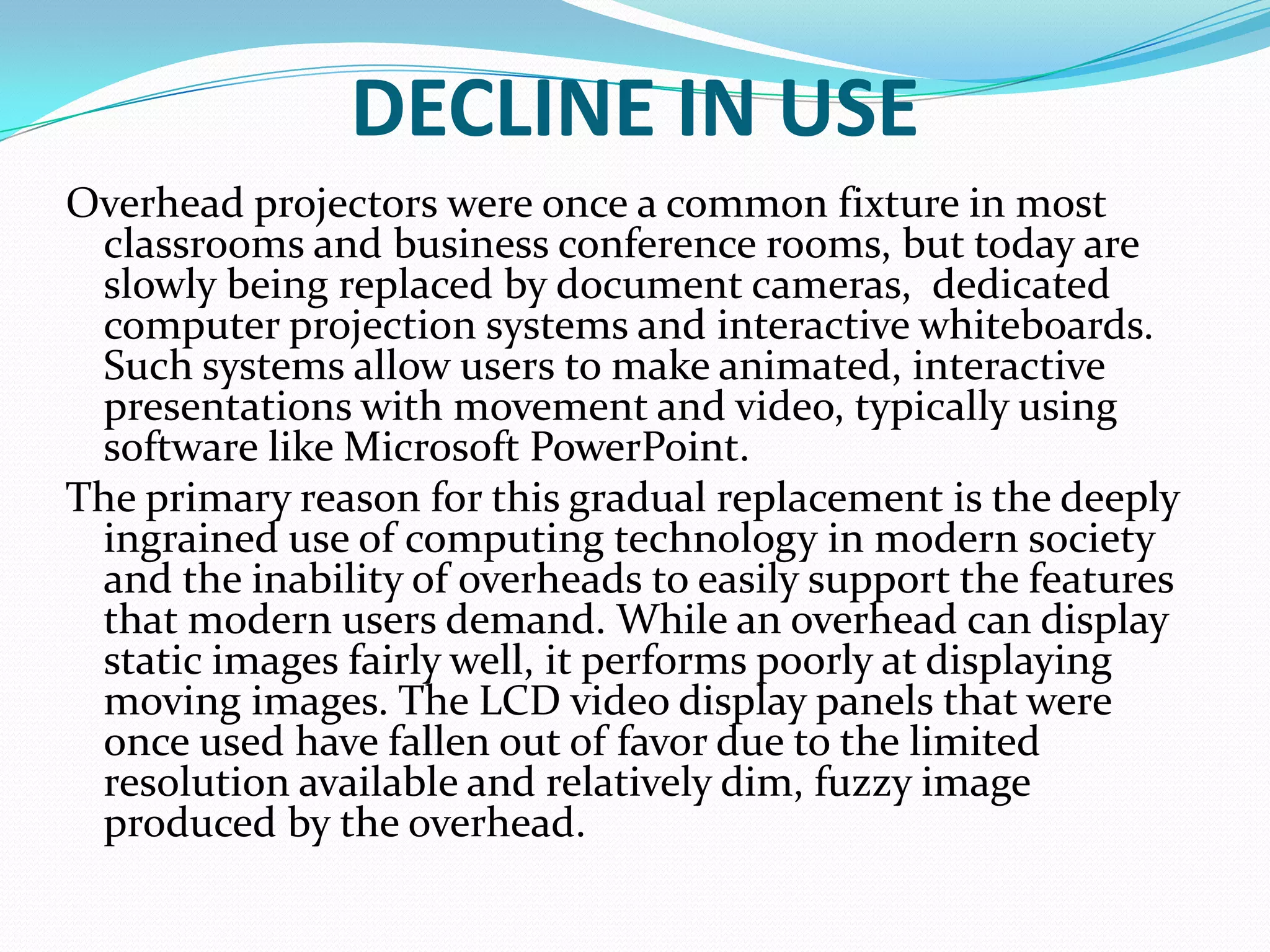DECLINE IN USE
Overhead projectors were once a common fixture in most
 classrooms and business conference rooms, but today are
 slowly being replaced by document cameras, dedicated
 computer projection systems and interactive whiteboards.
 Such systems allow users to make animated, interactive
 presentations with movement and video, typically using
 software like Microsoft PowerPoint.
The primary reason for this gradual replacement is the deeply
 ingrained use of computing technology in modern society
 and the inability of overheads to easily support the features
 that modern users demand. While an overhead can display
 static images fairly well, it performs poorly at displaying
 moving images. The LCD video display panels that were
 once used have fallen out of favor due to the limited
 resolution available and relatively dim, fuzzy image
 produced by the overhead.
 