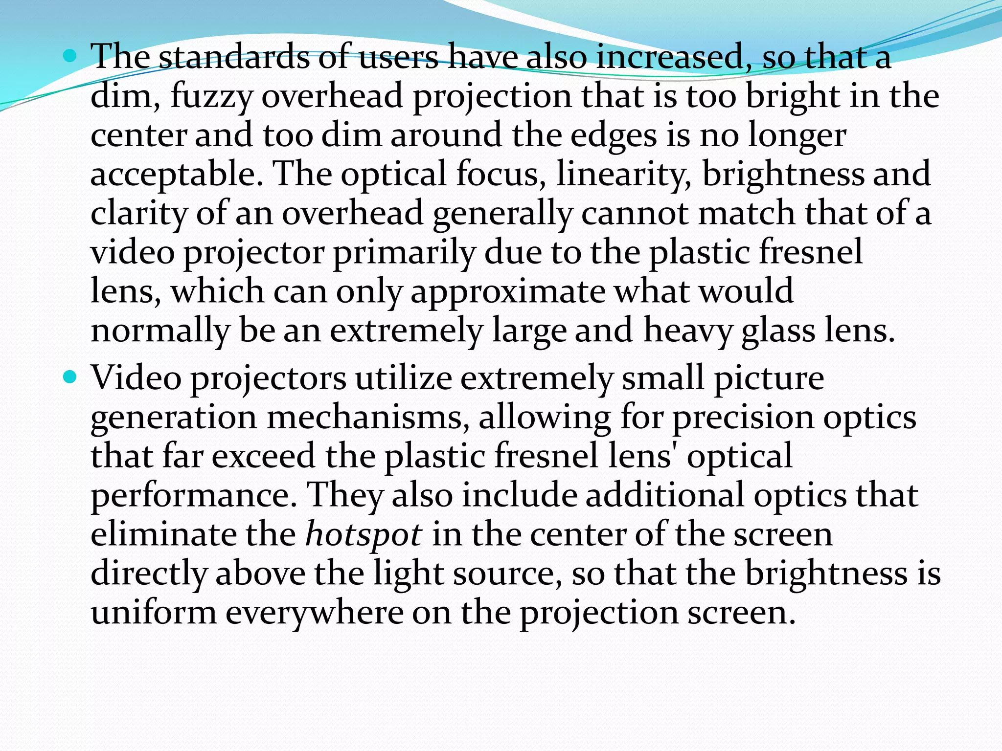  The standards of users have also increased, so that a
  dim, fuzzy overhead projection that is too bright in the
  center and too dim around the edges is no longer
  acceptable. The optical focus, linearity, brightness and
  clarity of an overhead generally cannot match that of a
  video projector primarily due to the plastic fresnel
  lens, which can only approximate what would
  normally be an extremely large and heavy glass lens.
 Video projectors utilize extremely small picture
  generation mechanisms, allowing for precision optics
  that far exceed the plastic fresnel lens' optical
  performance. They also include additional optics that
  eliminate the hotspot in the center of the screen
  directly above the light source, so that the brightness is
  uniform everywhere on the projection screen.
 