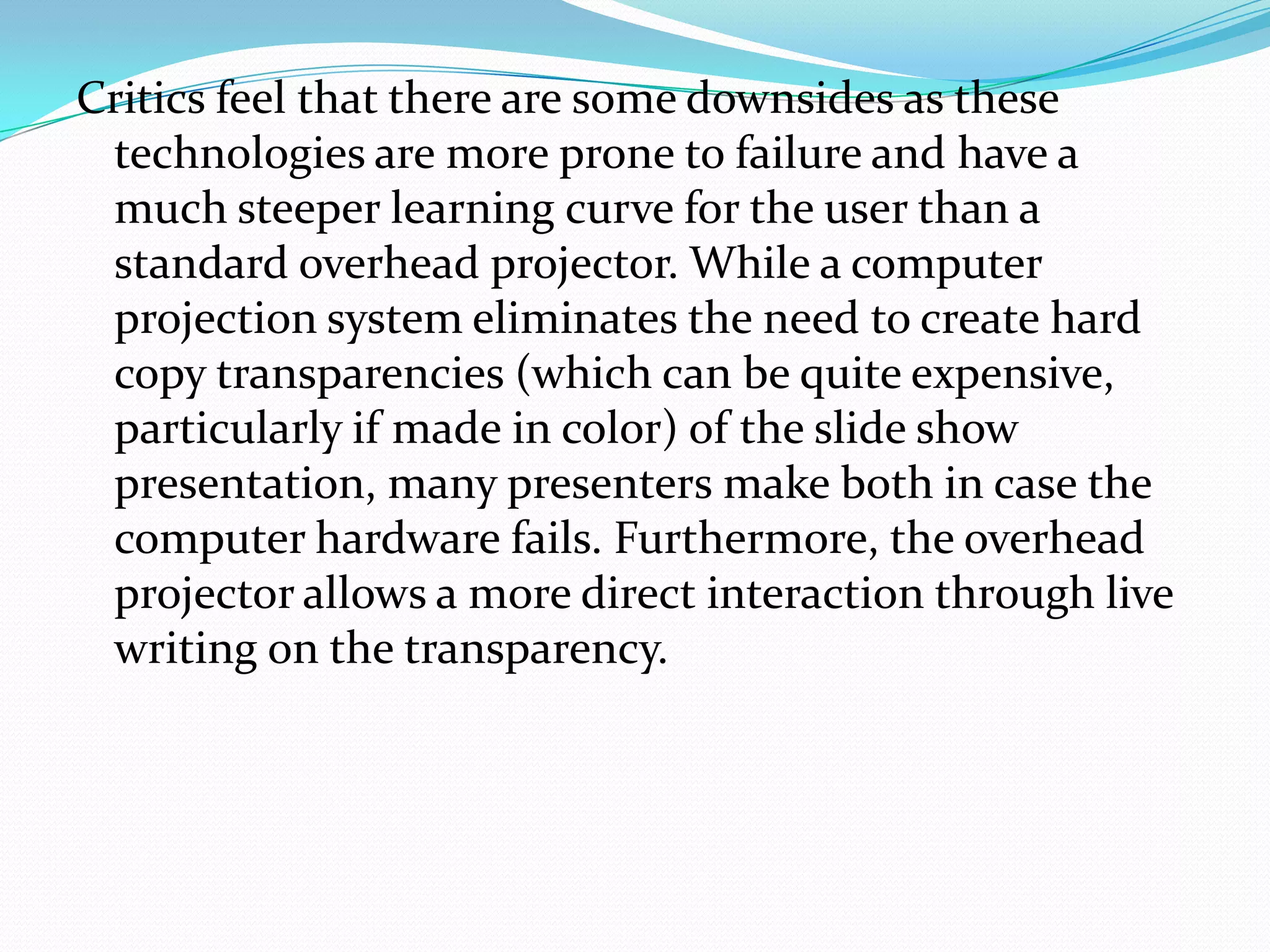 Critics feel that there are some downsides as these
 technologies are more prone to failure and have a
 much steeper learning curve for the user than a
 standard overhead projector. While a computer
 projection system eliminates the need to create hard
 copy transparencies (which can be quite expensive,
 particularly if made in color) of the slide show
 presentation, many presenters make both in case the
 computer hardware fails. Furthermore, the overhead
 projector allows a more direct interaction through live
 writing on the transparency.
 