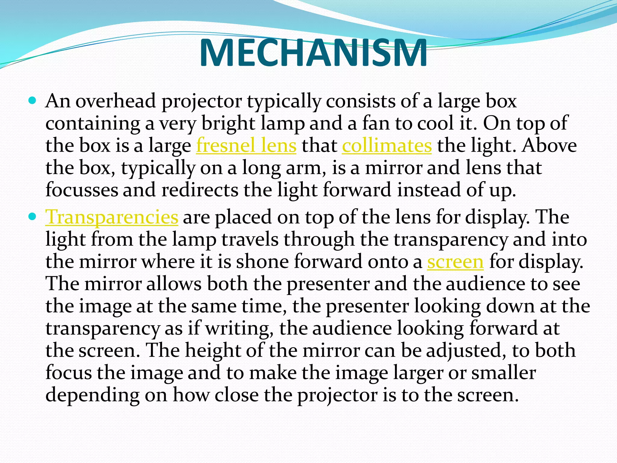 MECHANISM
 An overhead projector typically consists of a large box
  containing a very bright lamp and a fan to cool it. On top of
  the box is a large fresnel lens that collimates the light. Above
  the box, typically on a long arm, is a mirror and lens that
  focusses and redirects the light forward instead of up.
 Transparencies are placed on top of the lens for display. The
  light from the lamp travels through the transparency and into
  the mirror where it is shone forward onto a screen for display.
  The mirror allows both the presenter and the audience to see
  the image at the same time, the presenter looking down at the
  transparency as if writing, the audience looking forward at
  the screen. The height of the mirror can be adjusted, to both
  focus the image and to make the image larger or smaller
  depending on how close the projector is to the screen.
 