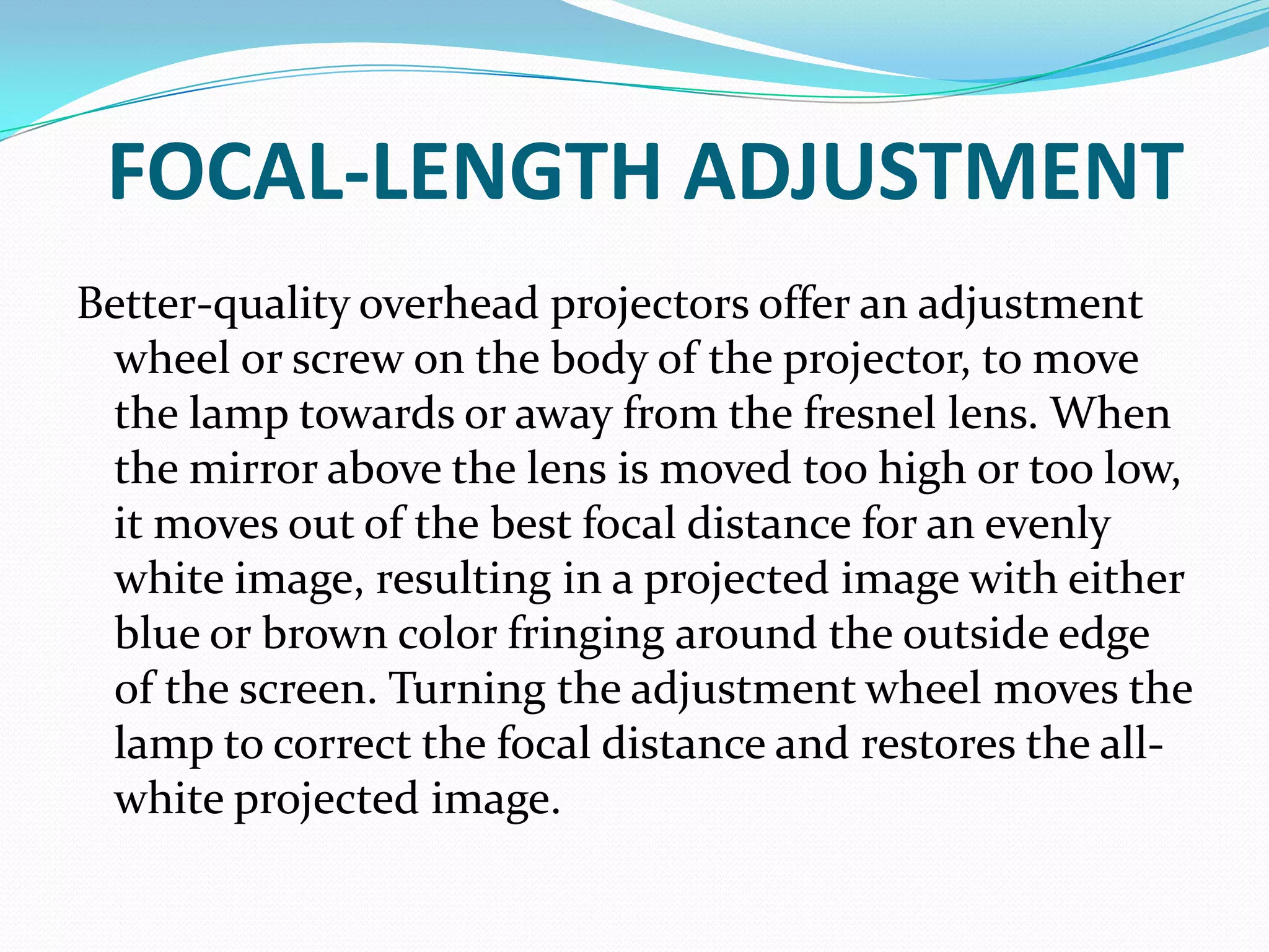 FOCAL-LENGTH ADJUSTMENT
Better-quality overhead projectors offer an adjustment
 wheel or screw on the body of the projector, to move
 the lamp towards or away from the fresnel lens. When
 the mirror above the lens is moved too high or too low,
 it moves out of the best focal distance for an evenly
 white image, resulting in a projected image with either
 blue or brown color fringing around the outside edge
 of the screen. Turning the adjustment wheel moves the
 lamp to correct the focal distance and restores the all-
 white projected image.
 
