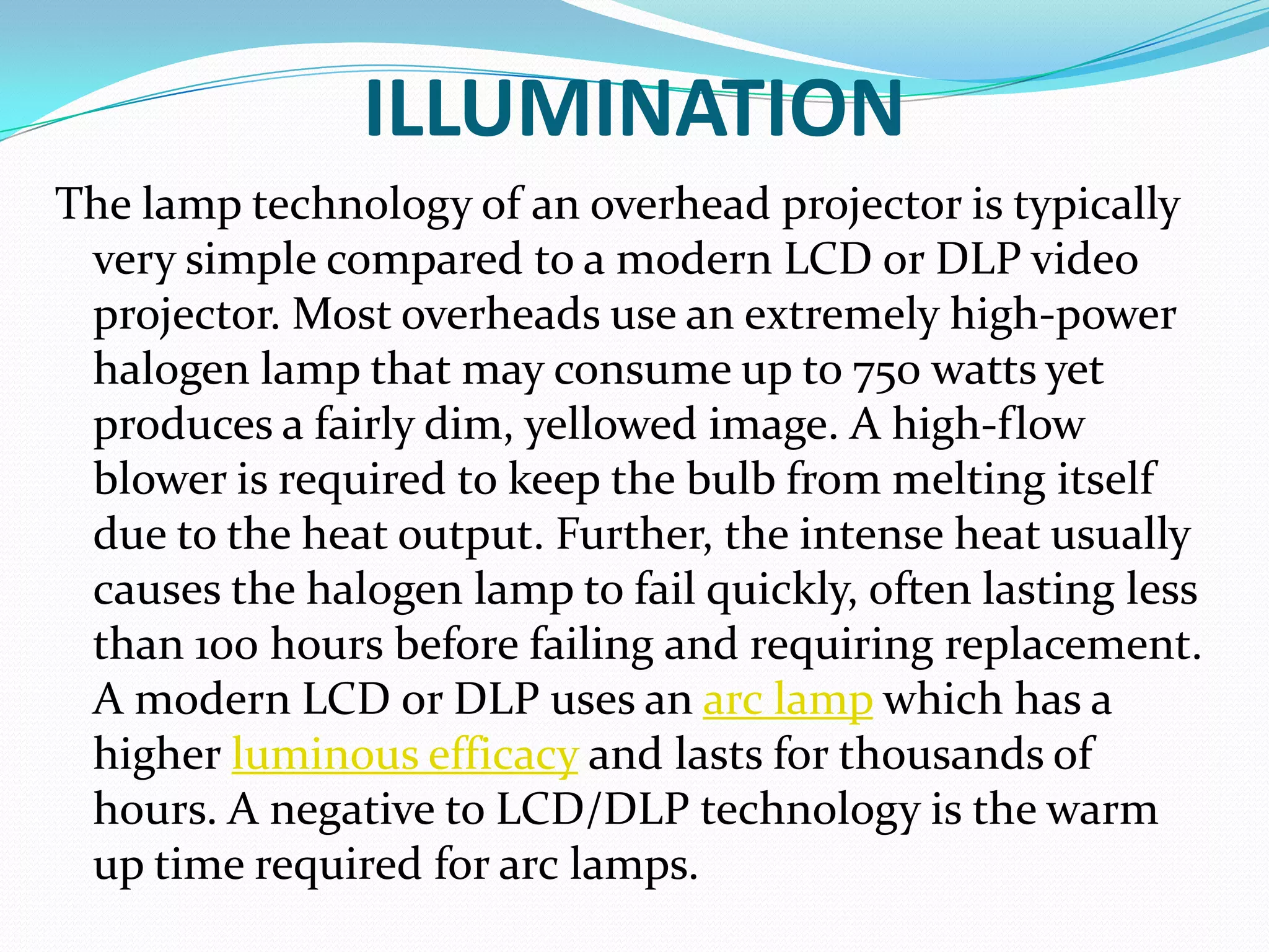 ILLUMINATION
The lamp technology of an overhead projector is typically
 very simple compared to a modern LCD or DLP video
 projector. Most overheads use an extremely high-power
 halogen lamp that may consume up to 750 watts yet
 produces a fairly dim, yellowed image. A high-flow
 blower is required to keep the bulb from melting itself
 due to the heat output. Further, the intense heat usually
 causes the halogen lamp to fail quickly, often lasting less
 than 100 hours before failing and requiring replacement.
 A modern LCD or DLP uses an arc lamp which has a
 higher luminous efficacy and lasts for thousands of
 hours. A negative to LCD/DLP technology is the warm
 up time required for arc lamps.
 