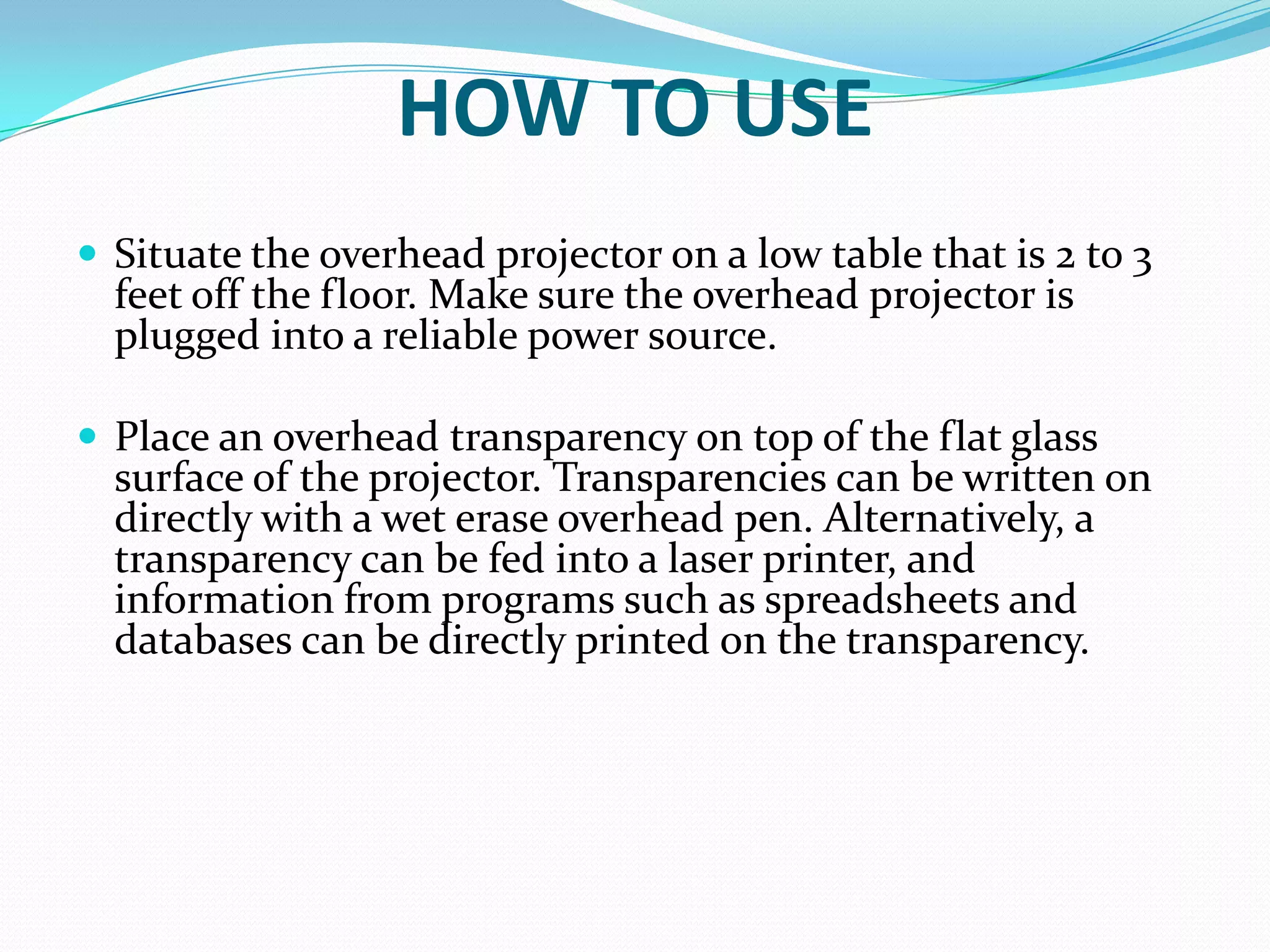 HOW TO USE
 Situate the overhead projector on a low table that is 2 to 3
  feet off the floor. Make sure the overhead projector is
  plugged into a reliable power source.

 Place an overhead transparency on top of the flat glass
  surface of the projector. Transparencies can be written on
  directly with a wet erase overhead pen. Alternatively, a
  transparency can be fed into a laser printer, and
  information from programs such as spreadsheets and
  databases can be directly printed on the transparency.
 