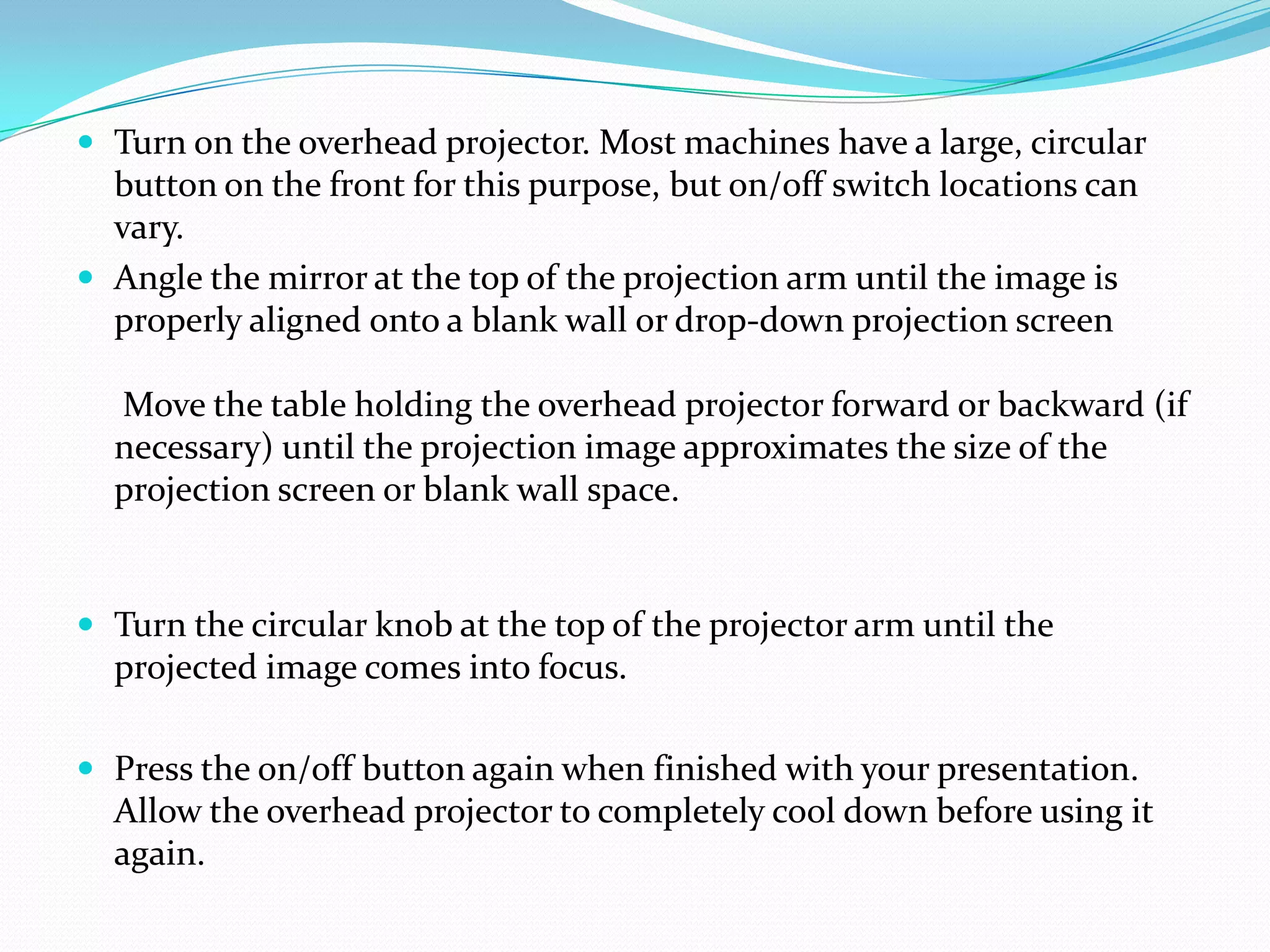  Turn on the overhead projector. Most machines have a large, circular
  button on the front for this purpose, but on/off switch locations can
  vary.
 Angle the mirror at the top of the projection arm until the image is
  properly aligned onto a blank wall or drop-down projection screen

  Move the table holding the overhead projector forward or backward (if
  necessary) until the projection image approximates the size of the
  projection screen or blank wall space.


 Turn the circular knob at the top of the projector arm until the
  projected image comes into focus.

 Press the on/off button again when finished with your presentation.
  Allow the overhead projector to completely cool down before using it
  again.
 