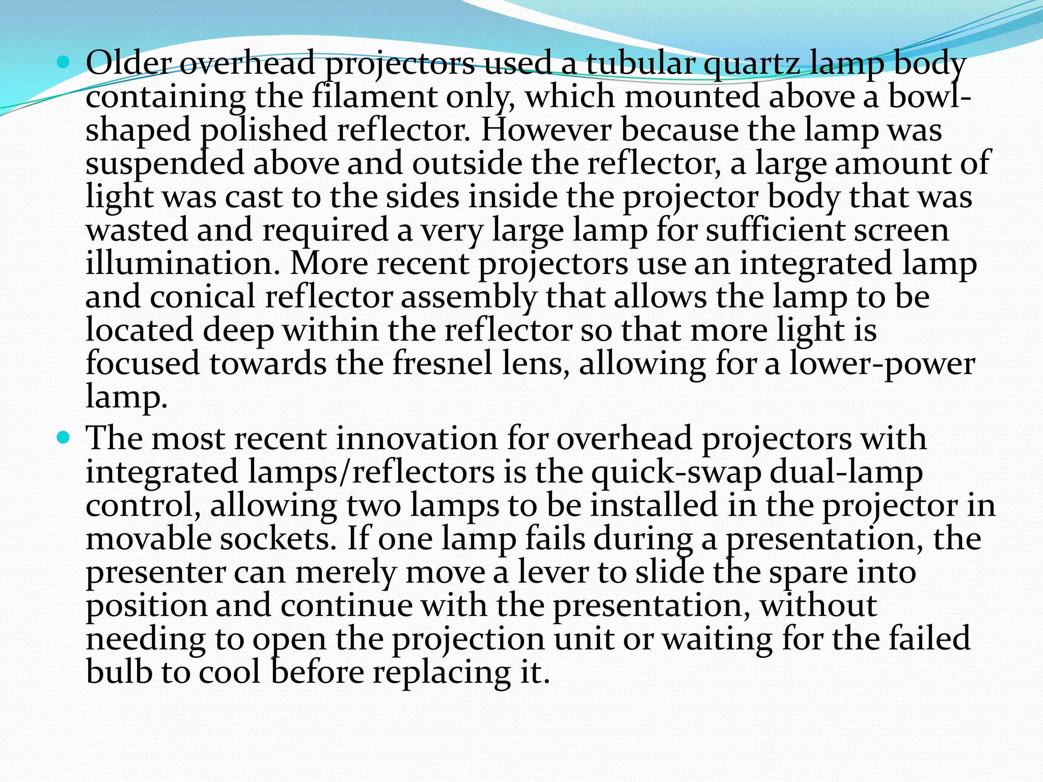  Older overhead projectors used a tubular quartz lamp body
  containing the filament only, which mounted above a bowl-
  shaped polished reflector. However because the lamp was
  suspended above and outside the reflector, a large amount of
  light was cast to the sides inside the projector body that was
  wasted and required a very large lamp for sufficient screen
  illumination. More recent projectors use an integrated lamp
  and conical reflector assembly that allows the lamp to be
  located deep within the reflector so that more light is
  focused towards the fresnel lens, allowing for a lower-power
  lamp.
 The most recent innovation for overhead projectors with
  integrated lamps/reflectors is the quick-swap dual-lamp
  control, allowing two lamps to be installed in the projector in
  movable sockets. If one lamp fails during a presentation, the
  presenter can merely move a lever to slide the spare into
  position and continue with the presentation, without
  needing to open the projection unit or waiting for the failed
  bulb to cool before replacing it.
 