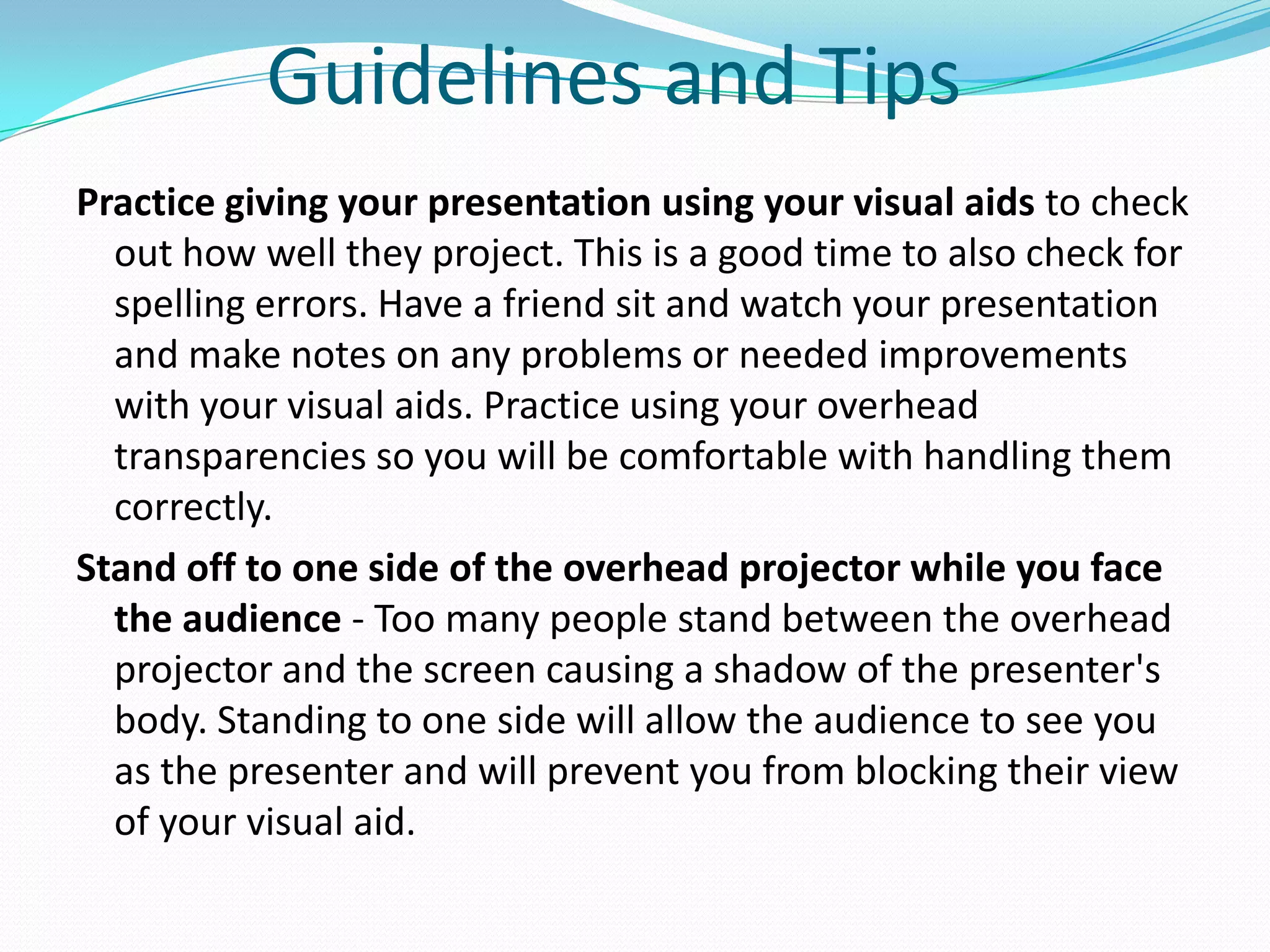 Guidelines and Tips
Practice giving your presentation using your visual aids to check
  out how well they project. This is a good time to also check for
  spelling errors. Have a friend sit and watch your presentation
  and make notes on any problems or needed improvements
  with your visual aids. Practice using your overhead
  transparencies so you will be comfortable with handling them
  correctly.
Stand off to one side of the overhead projector while you face
  the audience - Too many people stand between the overhead
  projector and the screen causing a shadow of the presenter's
  body. Standing to one side will allow the audience to see you
  as the presenter and will prevent you from blocking their view
  of your visual aid.
 