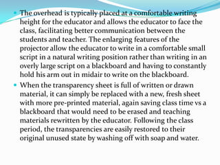  The overhead is typically placed at a comfortable writing
  height for the educator and allows the educator to face the
  class, facilitating better communication between the
  students and teacher. The enlarging features of the
  projector allow the educator to write in a comfortable small
  script in a natural writing position rather than writing in an
  overly large script on a blackboard and having to constantly
  hold his arm out in midair to write on the blackboard.
 When the transparency sheet is full of written or drawn
  material, it can simply be replaced with a new, fresh sheet
  with more pre-printed material, again saving class time vs a
  blackboard that would need to be erased and teaching
  materials rewritten by the educator. Following the class
  period, the transparencies are easily restored to their
  original unused state by washing off with soap and water.
 