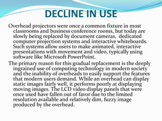 DECLINE IN USE
Overhead projectors were once a common fixture in most
 classrooms and business conference rooms, but today are
 slowly being replaced by document cameras, dedicated
 computer projection systems and interactive whiteboards.
 Such systems allow users to make animated, interactive
 presentations with movement and video, typically using
 software like Microsoft PowerPoint.
The primary reason for this gradual replacement is the deeply
 ingrained use of computing technology in modern society
 and the inability of overheads to easily support the features
 that modern users demand. While an overhead can display
 static images fairly well, it performs poorly at displaying
 moving images. The LCD video display panels that were
 once used have fallen out of favor due to the limited
 resolution available and relatively dim, fuzzy image
 produced by the overhead.
 