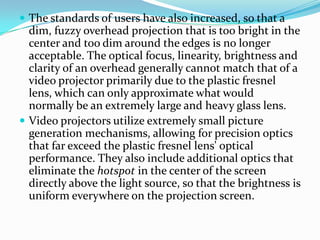  The standards of users have also increased, so that a
  dim, fuzzy overhead projection that is too bright in the
  center and too dim around the edges is no longer
  acceptable. The optical focus, linearity, brightness and
  clarity of an overhead generally cannot match that of a
  video projector primarily due to the plastic fresnel
  lens, which can only approximate what would
  normally be an extremely large and heavy glass lens.
 Video projectors utilize extremely small picture
  generation mechanisms, allowing for precision optics
  that far exceed the plastic fresnel lens' optical
  performance. They also include additional optics that
  eliminate the hotspot in the center of the screen
  directly above the light source, so that the brightness is
  uniform everywhere on the projection screen.
 