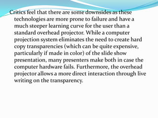 Critics feel that there are some downsides as these
 technologies are more prone to failure and have a
 much steeper learning curve for the user than a
 standard overhead projector. While a computer
 projection system eliminates the need to create hard
 copy transparencies (which can be quite expensive,
 particularly if made in color) of the slide show
 presentation, many presenters make both in case the
 computer hardware fails. Furthermore, the overhead
 projector allows a more direct interaction through live
 writing on the transparency.
 