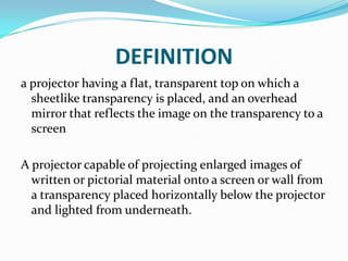 DEFINITION
a projector having a flat, transparent top on which a
  sheetlike transparency is placed, and an overhead
  mirror that reflects the image on the transparency to a
  screen

A projector capable of projecting enlarged images of
  written or pictorial material onto a screen or wall from
  a transparency placed horizontally below the projector
  and lighted from underneath.
 