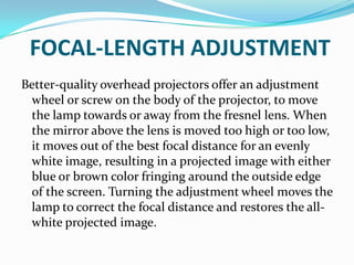 FOCAL-LENGTH ADJUSTMENT
Better-quality overhead projectors offer an adjustment
 wheel or screw on the body of the projector, to move
 the lamp towards or away from the fresnel lens. When
 the mirror above the lens is moved too high or too low,
 it moves out of the best focal distance for an evenly
 white image, resulting in a projected image with either
 blue or brown color fringing around the outside edge
 of the screen. Turning the adjustment wheel moves the
 lamp to correct the focal distance and restores the all-
 white projected image.
 