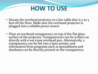 HOW TO USE
 Situate the overhead projector on a low table that is 2 to 3
  feet off the floor. Make sure the overhead projector is
  plugged into a reliable power source.

 Place an overhead transparency on top of the flat glass
  surface of the projector. Transparencies can be written on
  directly with a wet erase overhead pen. Alternatively, a
  transparency can be fed into a laser printer, and
  information from programs such as spreadsheets and
  databases can be directly printed on the transparency.
 