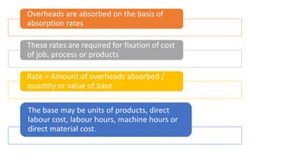 Overheads are absorbed on the basis of
absorption rates
These rates are required for fixation of cost
of job, process or products
Rate = Amount of overheads absorbed /
quantity or value of base
The base may be units of products, direct
labour cost, labour hours, machine hours or
direct material cost.
 