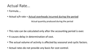 Actual Rate…
• Formula….
• Actual o/h rate = Actual overheads incurred during the period
Actual quantity produced during the period
• This rate can be calculated only after the accounting period is over.
• It causes delay in determination of cost.
• The actual volume of activity is affected by seasonal and cyclic factors.
• Actual rates do not provide any basis for cost control.
 