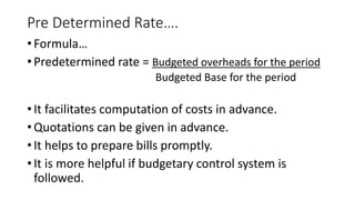 Pre Determined Rate….
• Formula…
• Predetermined rate = Budgeted overheads for the period
Budgeted Base for the period
• It facilitates computation of costs in advance.
• Quotations can be given in advance.
• It helps to prepare bills promptly.
• It is more helpful if budgetary control system is
followed.
 