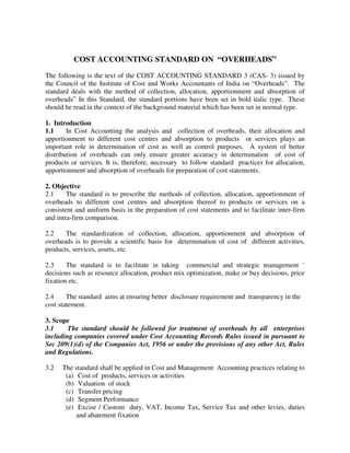 COST ACCOUNTING STANDARD ON “OVERHEADS”
The following is the text of the COST ACCOUNTING STANDARD 3 (CAS- 3) issued by
the Council of the Institute of Cost and Works Accountants of India on “Overheads”. The
standard deals with the method of collection, allocation, apportionment and absorption of
overheads” In this Standard, the standard portions have been set in bold italic type. These
should be read in the context of the background material which has been set in normal type.

1. Introduction
1.1     In Cost Accounting the analysis and collection of overheads, their allocation and
apportionment to different cost centres and absorption to products or services plays an
important role in determination of cost as well as control purposes. A system of better
distribution of overheads can only ensure greater accuracy in determination of cost of
products or services. It is, therefore, necessary to follow standard practices for allocation,
apportionment and absorption of overheads for preparation of cost statements.

2. Objective
2.1     The standard is to prescribe the methods of collection, allocation, apportionment of
overheads to different cost centres and absorption thereof to products or services on a
consistent and uniform basis in the preparation of cost statements and to facilitate inter-firm
and intra-firm comparison.

2.2    The standardization of collection, allocation, apportionment and absorption of
overheads is to provide a scientific basis for determination of cost of different activities,
products, services, assets, etc.

2.3     The standard is to facilitate in taking commercial and strategic management `
decisions such as resource allocation, product mix optimization, make or buy decisions, price
fixation etc.

2.4     The standard aims at ensuring better disclosure requirement and transparency in the
cost statement.

3. Scope
3.1     The standard should be followed for treatment of overheads by all enterprises
including companies covered under Cost Accounting Records Rules issued in pursuant to
Sec 209(1)(d) of the Companies Act, 1956 or under the provisions of any other Act, Rules
and Regulations.

3.2   The standard shall be applied in Cost and Management Accounting practices relating to
       (a) Cost of products, services or activities
       (b) Valuation of stock
       (c) Transfer pricing
       (d) Segment Performance
       (e) Excise / Custom duty, VAT, Income Tax, Service Tax and other levies, duties
           and abatement fixation
 
