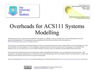 Overheads for ACS111 Systems Modelling © University of Sheffield 2009. This work is licensed under a  Creative Commons Attribution 2.0 License .  The following resources are taken from the 2009/2010 ‘introduction to modelling’ lecture as forming a part of Systems Modelling for first year engineering undergraduate.  For supporting and other documentation for this lecture and others on the course please  see  http://controleducation.group.shef.ac.uk/OER_index.htm .  The main focus is on electrical and mechanical systems, but there is also some discussion of dc motors, fluids and heat as well as an introduction to time series modelling. The main emphasis is on why modelling is important and how to go about doing this from first principles (e.g. Kirchhoff's laws, Newton's Laws, etc.). Given the focus is on new students arriving at University, there is no attempt to develop models beyond second order.  The resources here include the lecture hand out (pdf) which includes embedded tutorial questions, some powerpoints for structuring lectures , flash animations to step through modelling process for electrical circuits and a large data base of CAA developed on WebCT (here provided in a zip file). The lecture notes also contains a brief overview on usage for lecturing staff.  These were developed at the  University of Sheffield  and authored by J A Rossiter from the  Department of Automatic Control and Systems Engineering .  