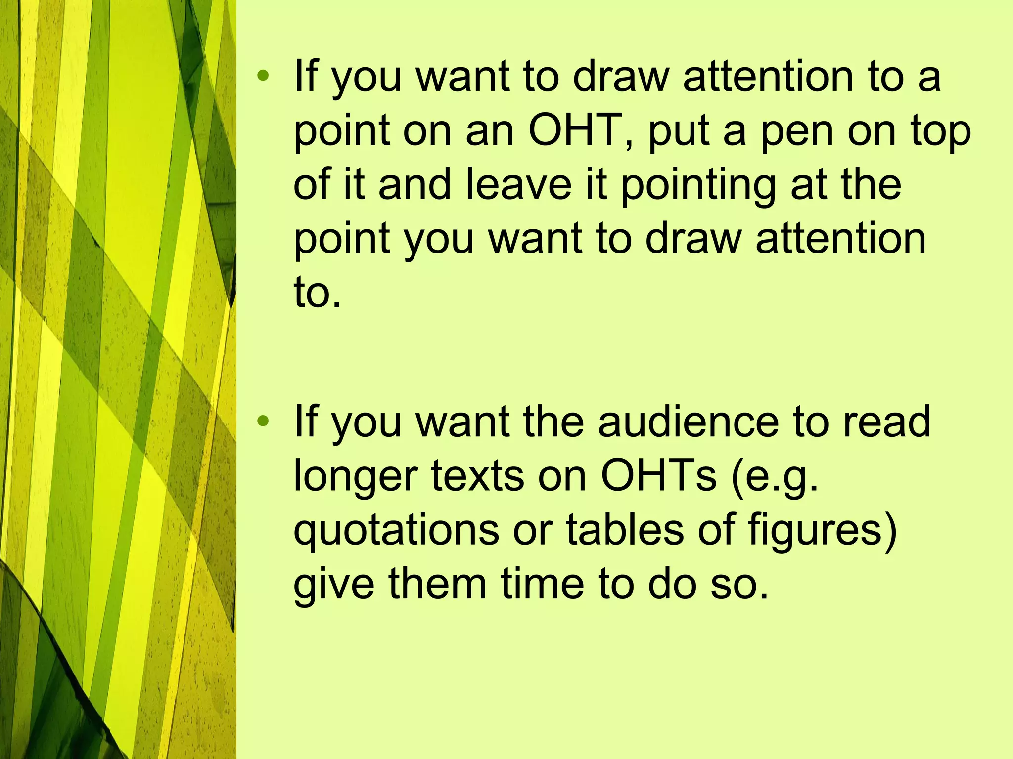 • If you want to draw attention to a
  point on an OHT, put a pen on top
  of it and leave it pointing at the
  point you want to draw attention
  to.

• If you want the audience to read
  longer texts on OHTs (e.g.
  quotations or tables of figures)
  give them time to do so.
 