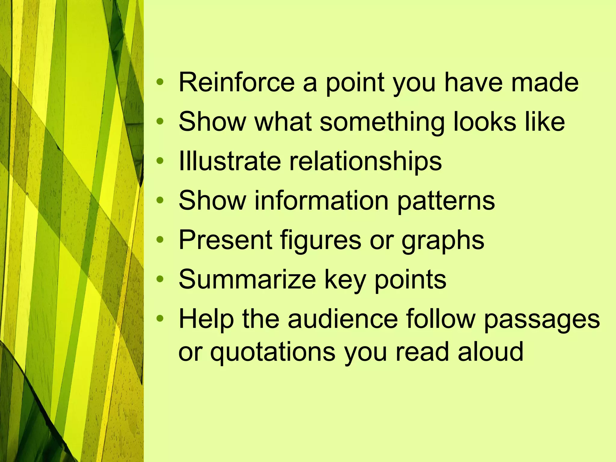 •   Reinforce a point you have made
•   Show what something looks like
•   Illustrate relationships
•   Show information patterns
•   Present figures or graphs
•   Summarize key points
•   Help the audience follow passages
    or quotations you read aloud
 