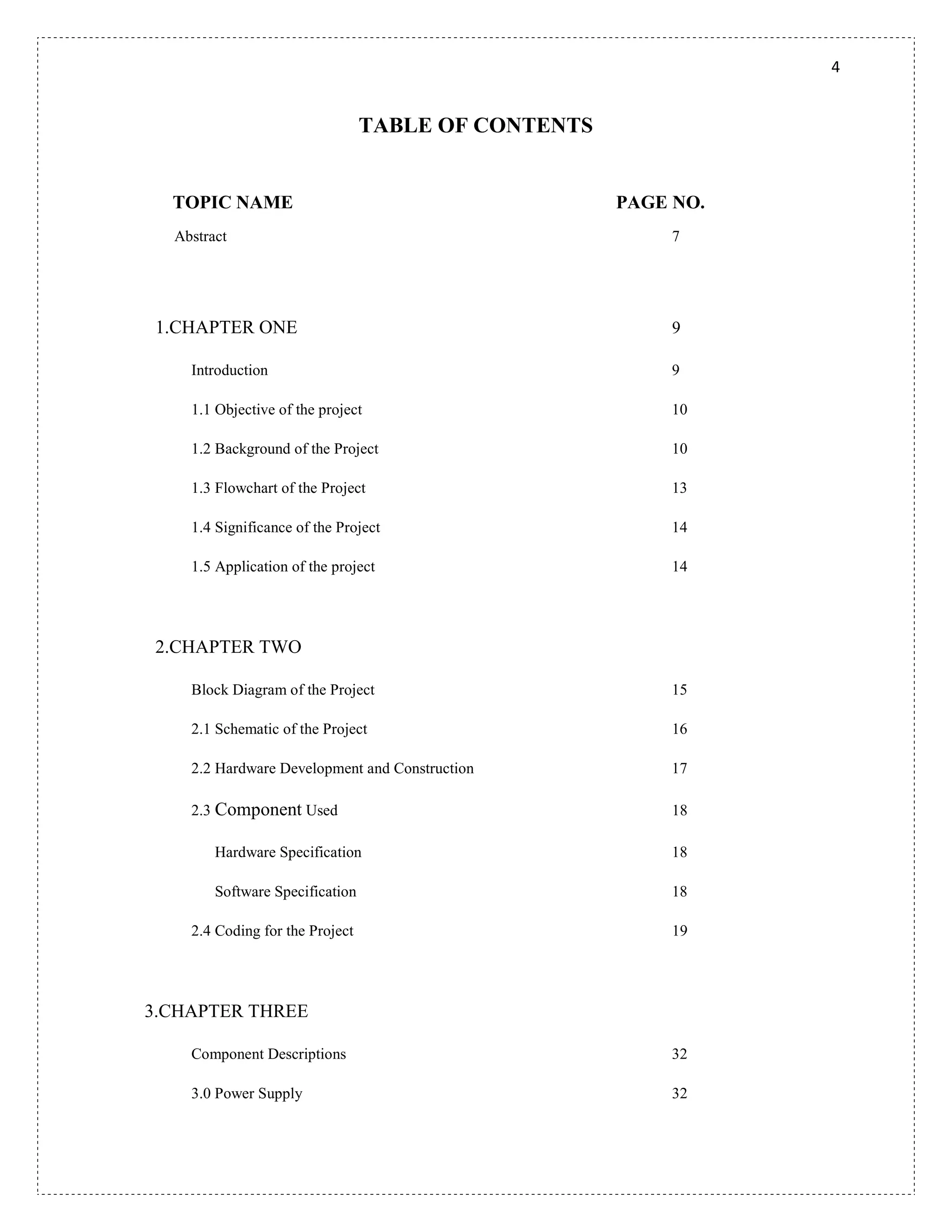 4
TABLE OF CONTENTS
TOPIC NAME PAGE NO.
Abstract 7
1.CHAPTER ONE 9
Introduction 9
1.1 Objective of the project 10
1.2 Background of the Project 10
1.3 Flowchart of the Project 13
1.4 Significance of the Project 14
1.5 Application of the project 14
2.CHAPTER TWO
Block Diagram of the Project 15
2.1 Schematic of the Project 16
2.2 Hardware Development and Construction 17
2.3 Component Used 18
Hardware Specification 18
Software Specification 18
2.4 Coding for the Project 19
3.CHAPTER THREE
Component Descriptions 32
3.0 Power Supply 32
 