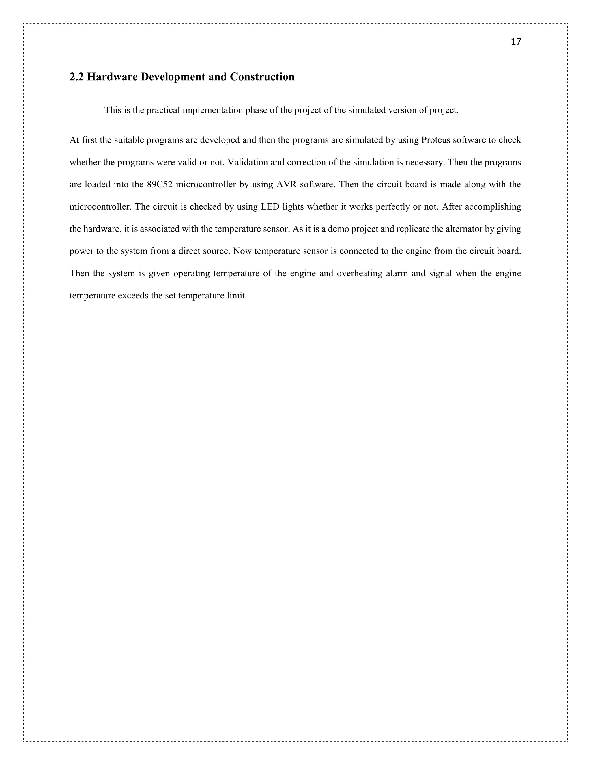 17
2.2 Hardware Development and Construction
This is the practical implementation phase of the project of the simulated version of project.
At first the suitable programs are developed and then the programs are simulated by using Proteus software to check
whether the programs were valid or not. Validation and correction of the simulation is necessary. Then the programs
are loaded into the 89C52 microcontroller by using AVR software. Then the circuit board is made along with the
microcontroller. The circuit is checked by using LED lights whether it works perfectly or not. After accomplishing
the hardware, it is associated with the temperature sensor. As it is a demo project and replicate the alternator by giving
power to the system from a direct source. Now temperature sensor is connected to the engine from the circuit board.
Then the system is given operating temperature of the engine and overheating alarm and signal when the engine
temperature exceeds the set temperature limit.
 