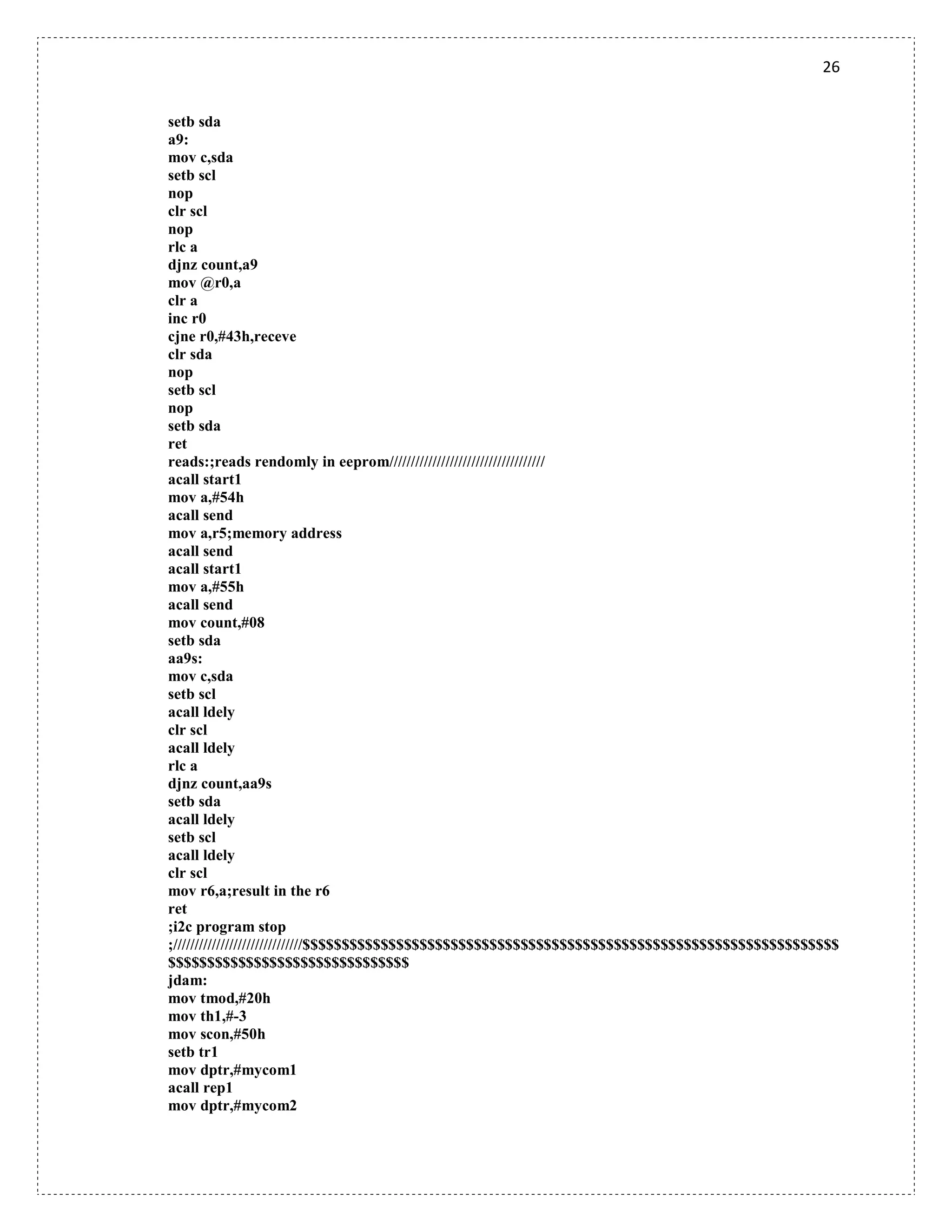 26
setb sda
a9:
mov c,sda
setb scl
nop
clr scl
nop
rlc a
djnz count,a9
mov @r0,a
clr a
inc r0
cjne r0,#43h,receve
clr sda
nop
setb scl
nop
setb sda
ret
reads:;reads rendomly in eeprom////////////////////////////////////
acall start1
mov a,#54h
acall send
mov a,r5;memory address
acall send
acall start1
mov a,#55h
acall send
mov count,#08
setb sda
aa9s:
mov c,sda
setb scl
acall ldely
clr scl
acall ldely
rlc a
djnz count,aa9s
setb sda
acall ldely
setb scl
acall ldely
clr scl
mov r6,a;result in the r6
ret
;i2c program stop
;//////////////////////////////$$$$$$$$$$$$$$$$$$$$$$$$$$$$$$$$$$$$$$$$$$$$$$$$$$$$$$$$$$$$$$$$$$$$$
$$$$$$$$$$$$$$$$$$$$$$$$$$$$$$$
jdam:
mov tmod,#20h
mov th1,#-3
mov scon,#50h
setb tr1
mov dptr,#mycom1
acall rep1
mov dptr,#mycom2
 