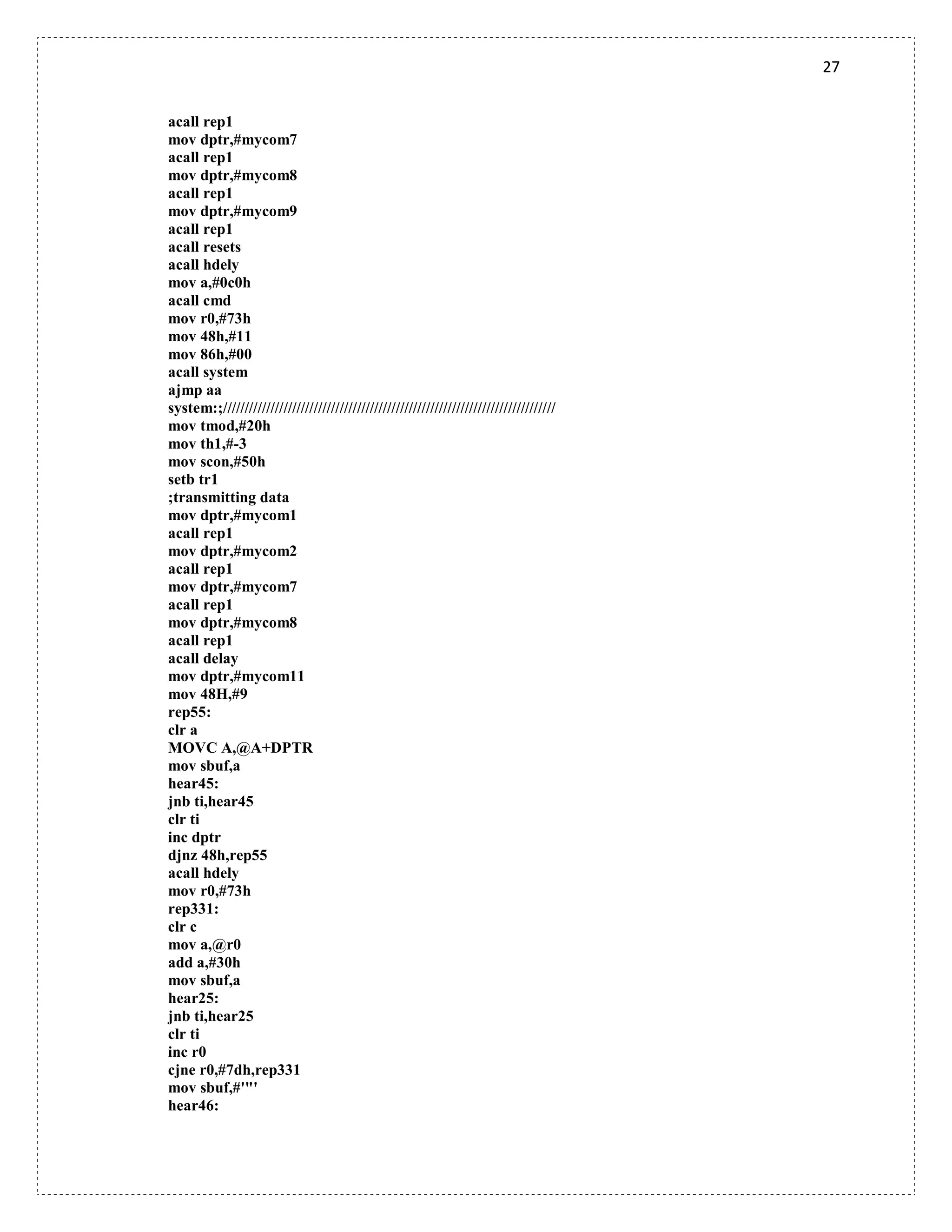 27
acall rep1
mov dptr,#mycom7
acall rep1
mov dptr,#mycom8
acall rep1
mov dptr,#mycom9
acall rep1
acall resets
acall hdely
mov a,#0c0h
acall cmd
mov r0,#73h
mov 48h,#11
mov 86h,#00
acall system
ajmp aa
system:;/////////////////////////////////////////////////////////////////////////////
mov tmod,#20h
mov th1,#-3
mov scon,#50h
setb tr1
;transmitting data
mov dptr,#mycom1
acall rep1
mov dptr,#mycom2
acall rep1
mov dptr,#mycom7
acall rep1
mov dptr,#mycom8
acall rep1
acall delay
mov dptr,#mycom11
mov 48H,#9
rep55:
clr a
MOVC A,@A+DPTR
mov sbuf,a
hear45:
jnb ti,hear45
clr ti
inc dptr
djnz 48h,rep55
acall hdely
mov r0,#73h
rep331:
clr c
mov a,@r0
add a,#30h
mov sbuf,a
hear25:
jnb ti,hear25
clr ti
inc r0
cjne r0,#7dh,rep331
mov sbuf,#'"'
hear46:
 