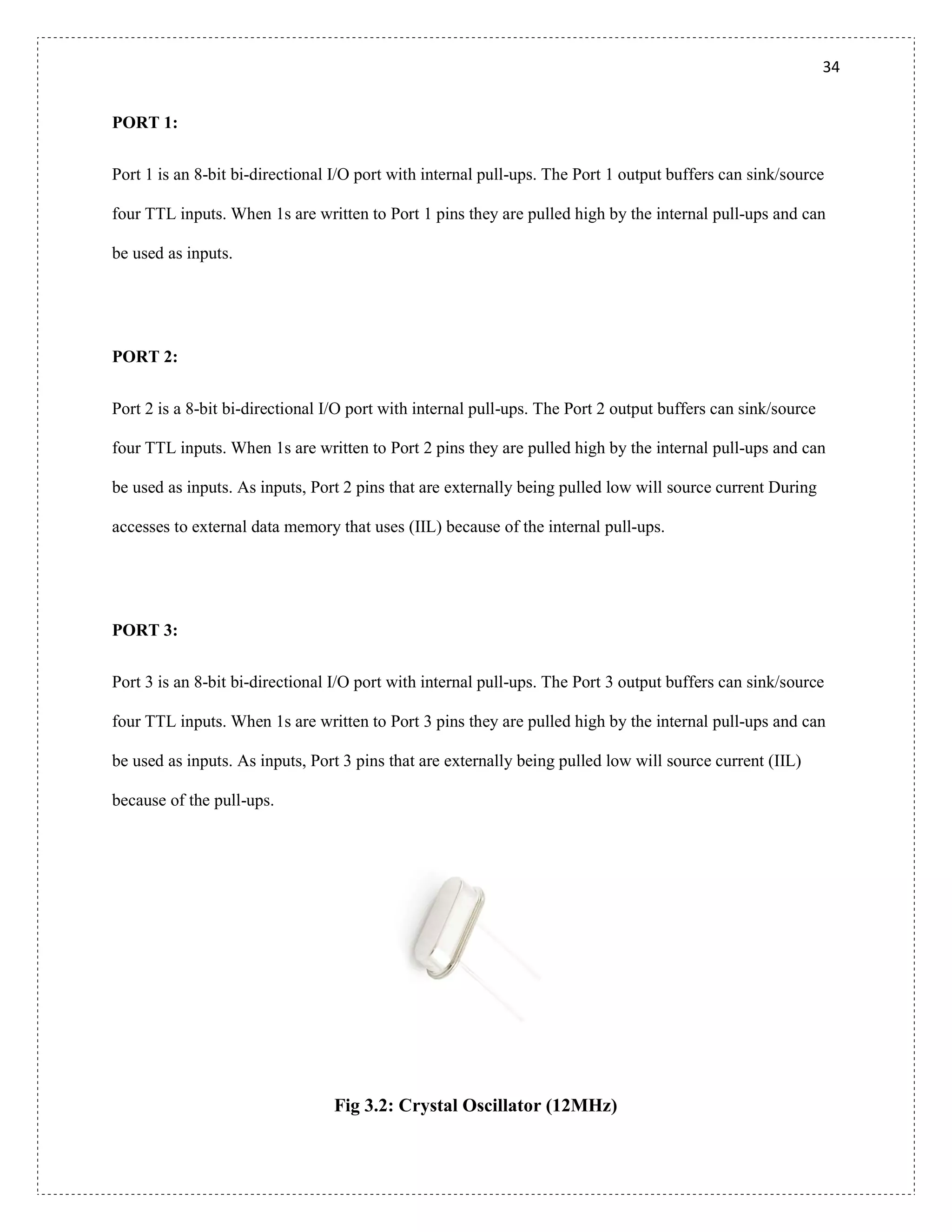 34
PORT 1:
Port 1 is an 8-bit bi-directional I/O port with internal pull-ups. The Port 1 output buffers can sink/source
four TTL inputs. When 1s are written to Port 1 pins they are pulled high by the internal pull-ups and can
be used as inputs.
PORT 2:
Port 2 is a 8-bit bi-directional I/O port with internal pull-ups. The Port 2 output buffers can sink/source
four TTL inputs. When 1s are written to Port 2 pins they are pulled high by the internal pull-ups and can
be used as inputs. As inputs, Port 2 pins that are externally being pulled low will source current During
accesses to external data memory that uses (IIL) because of the internal pull-ups.
PORT 3:
Port 3 is an 8-bit bi-directional I/O port with internal pull-ups. The Port 3 output buffers can sink/source
four TTL inputs. When 1s are written to Port 3 pins they are pulled high by the internal pull-ups and can
be used as inputs. As inputs, Port 3 pins that are externally being pulled low will source current (IIL)
because of the pull-ups.
Fig 3.2: Crystal Oscillator (12MHz)
 