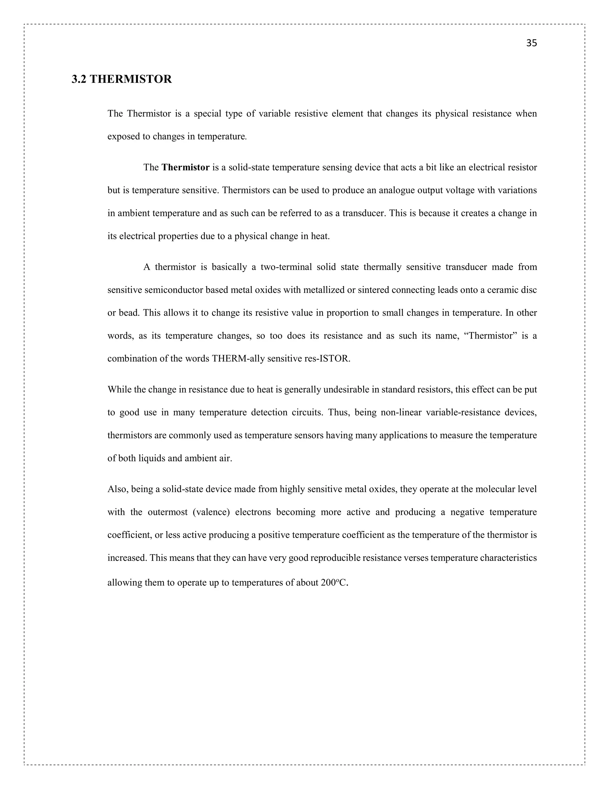 35
3.2 THERMISTOR
The Thermistor is a special type of variable resistive element that changes its physical resistance when
exposed to changes in temperature.
The Thermistor is a solid-state temperature sensing device that acts a bit like an electrical resistor
but is temperature sensitive. Thermistors can be used to produce an analogue output voltage with variations
in ambient temperature and as such can be referred to as a transducer. This is because it creates a change in
its electrical properties due to a physical change in heat.
A thermistor is basically a two-terminal solid state thermally sensitive transducer made from
sensitive semiconductor based metal oxides with metallized or sintered connecting leads onto a ceramic disc
or bead. This allows it to change its resistive value in proportion to small changes in temperature. In other
words, as its temperature changes, so too does its resistance and as such its name, “Thermistor” is a
combination of the words THERM-ally sensitive res-ISTOR.
While the change in resistance due to heat is generally undesirable in standard resistors, this effect can be put
to good use in many temperature detection circuits. Thus, being non-linear variable-resistance devices,
thermistors are commonly used as temperature sensors having many applications to measure the temperature
of both liquids and ambient air.
Also, being a solid-state device made from highly sensitive metal oxides, they operate at the molecular level
with the outermost (valence) electrons becoming more active and producing a negative temperature
coefficient, or less active producing a positive temperature coefficient as the temperature of the thermistor is
increased. This means that they can have very good reproducible resistance verses temperature characteristics
allowing them to operate up to temperatures of about 200o
C.
 