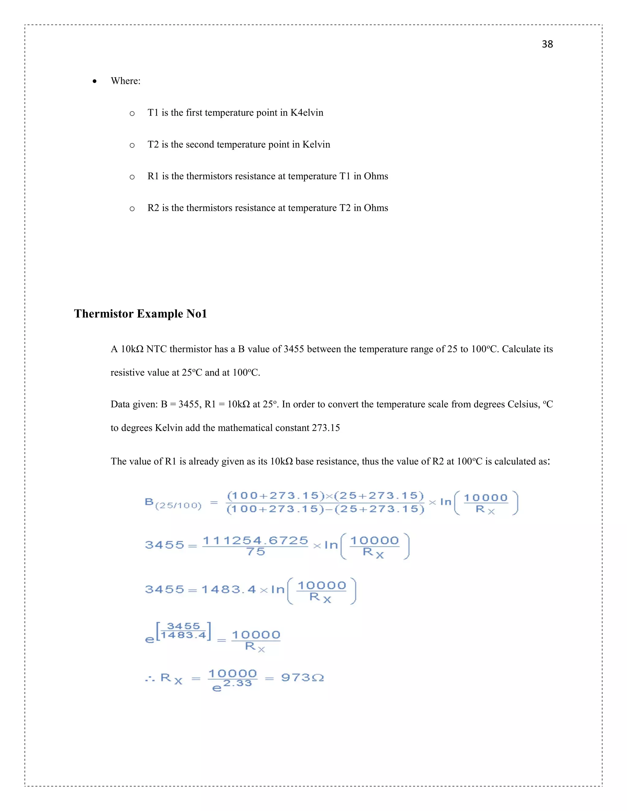 38
 Where:
o T1 is the first temperature point in K4elvin
o T2 is the second temperature point in Kelvin
o R1 is the thermistors resistance at temperature T1 in Ohms
o R2 is the thermistors resistance at temperature T2 in Ohms
Thermistor Example No1
A 10kΩ NTC thermistor has a B value of 3455 between the temperature range of 25 to 100o
C. Calculate its
resistive value at 25o
C and at 100o
C.
Data given: B = 3455, R1 = 10kΩ at 25o
. In order to convert the temperature scale from degrees Celsius, o
C
to degrees Kelvin add the mathematical constant 273.15
The value of R1 is already given as its 10kΩ base resistance, thus the value of R2 at 100o
C is calculated as:
 