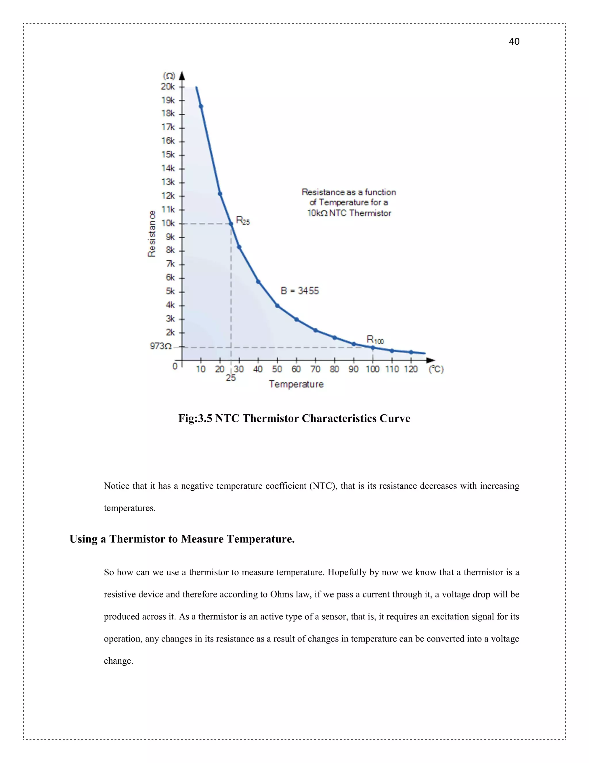 40
Fig:3.5 NTC Thermistor Characteristics Curve
Notice that it has a negative temperature coefficient (NTC), that is its resistance decreases with increasing
temperatures.
Using a Thermistor to Measure Temperature.
So how can we use a thermistor to measure temperature. Hopefully by now we know that a thermistor is a
resistive device and therefore according to Ohms law, if we pass a current through it, a voltage drop will be
produced across it. As a thermistor is an active type of a sensor, that is, it requires an excitation signal for its
operation, any changes in its resistance as a result of changes in temperature can be converted into a voltage
change.
 