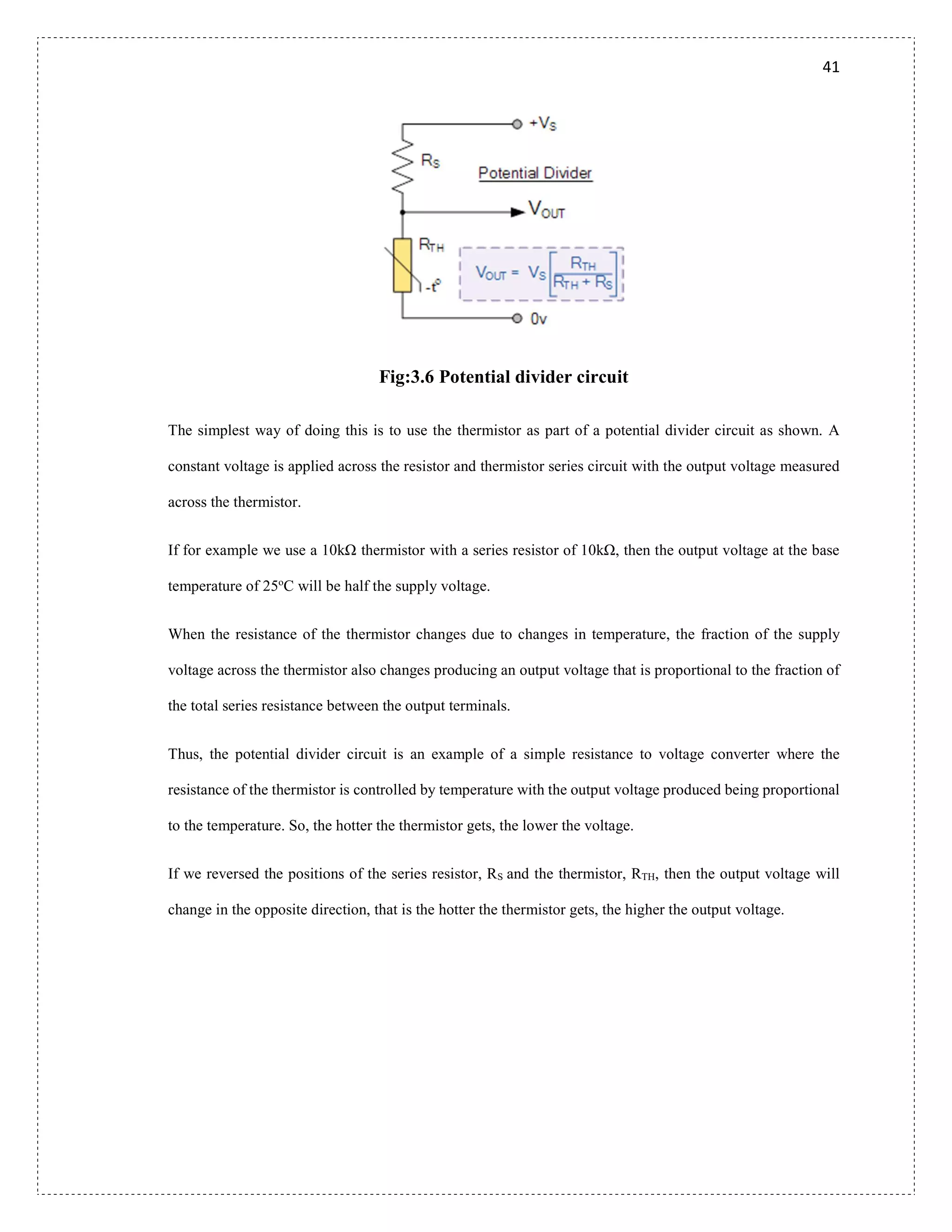 41
Fig:3.6 Potential divider circuit
The simplest way of doing this is to use the thermistor as part of a potential divider circuit as shown. A
constant voltage is applied across the resistor and thermistor series circuit with the output voltage measured
across the thermistor.
If for example we use a 10kΩ thermistor with a series resistor of 10kΩ, then the output voltage at the base
temperature of 25o
C will be half the supply voltage.
When the resistance of the thermistor changes due to changes in temperature, the fraction of the supply
voltage across the thermistor also changes producing an output voltage that is proportional to the fraction of
the total series resistance between the output terminals.
Thus, the potential divider circuit is an example of a simple resistance to voltage converter where the
resistance of the thermistor is controlled by temperature with the output voltage produced being proportional
to the temperature. So, the hotter the thermistor gets, the lower the voltage.
If we reversed the positions of the series resistor, RS and the thermistor, RTH, then the output voltage will
change in the opposite direction, that is the hotter the thermistor gets, the higher the output voltage.
 