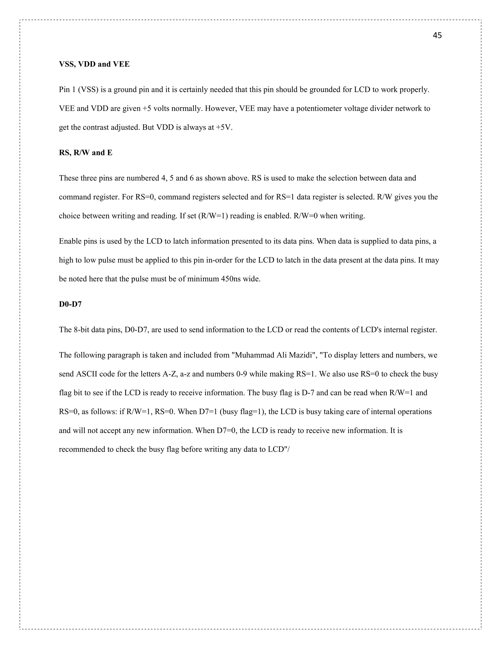 45
VSS, VDD and VEE
Pin 1 (VSS) is a ground pin and it is certainly needed that this pin should be grounded for LCD to work properly.
VEE and VDD are given +5 volts normally. However, VEE may have a potentiometer voltage divider network to
get the contrast adjusted. But VDD is always at +5V.
RS, R/W and E
These three pins are numbered 4, 5 and 6 as shown above. RS is used to make the selection between data and
command register. For RS=0, command registers selected and for RS=1 data register is selected. R/W gives you the
choice between writing and reading. If set (R/W=1) reading is enabled. R/W=0 when writing.
Enable pins is used by the LCD to latch information presented to its data pins. When data is supplied to data pins, a
high to low pulse must be applied to this pin in-order for the LCD to latch in the data present at the data pins. It may
be noted here that the pulse must be of minimum 450ns wide.
D0-D7
The 8-bit data pins, D0-D7, are used to send information to the LCD or read the contents of LCD's internal register.
The following paragraph is taken and included from "Muhammad Ali Mazidi", "To display letters and numbers, we
send ASCII code for the letters A-Z, a-z and numbers 0-9 while making RS=1. We also use RS=0 to check the busy
flag bit to see if the LCD is ready to receive information. The busy flag is D-7 and can be read when R/W=1 and
RS=0, as follows: if R/W=1, RS=0. When D7=1 (busy flag=1), the LCD is busy taking care of internal operations
and will not accept any new information. When D7=0, the LCD is ready to receive new information. It is
recommended to check the busy flag before writing any data to LCD"/
 