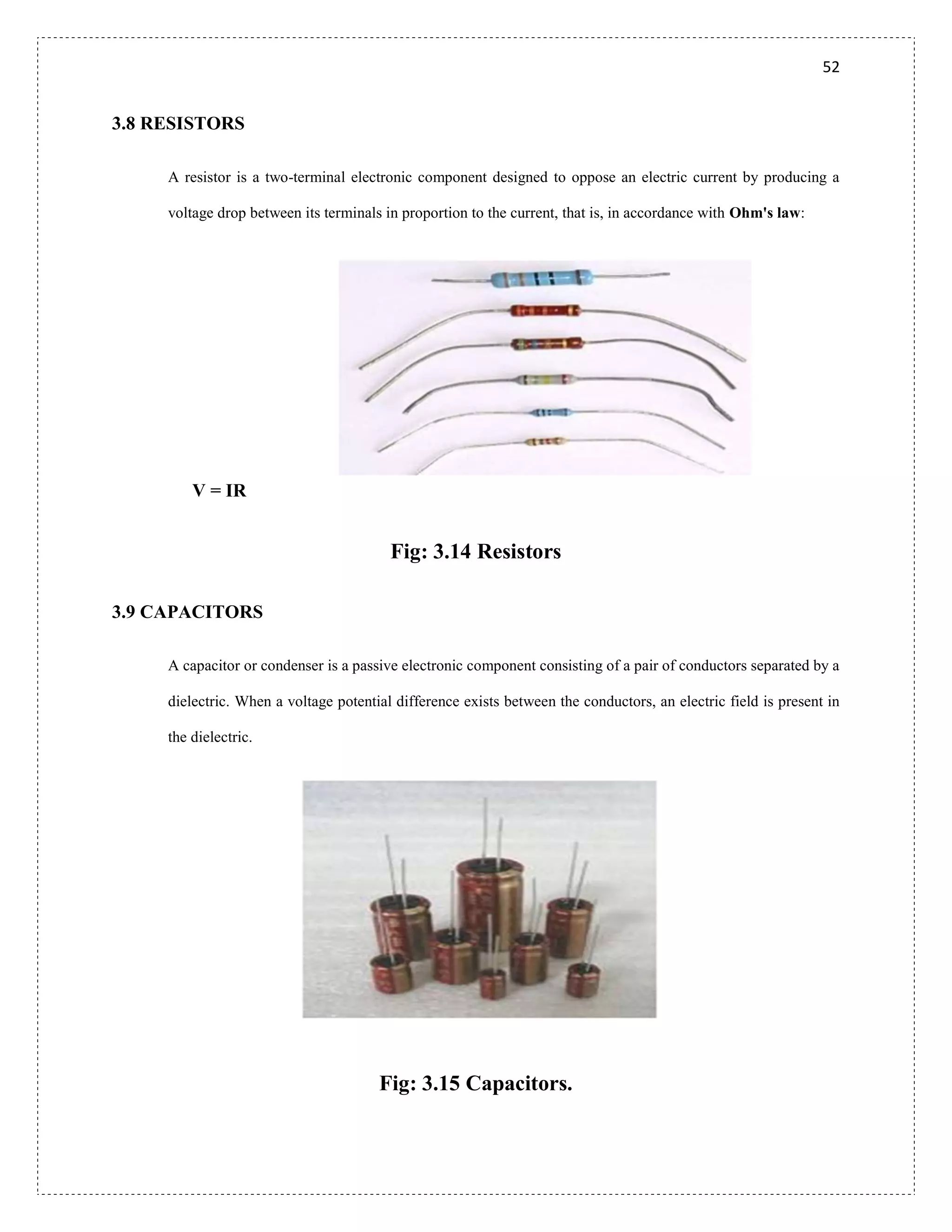 52
3.8 RESISTORS
A resistor is a two-terminal electronic component designed to oppose an electric current by producing a
voltage drop between its terminals in proportion to the current, that is, in accordance with Ohm's law:
V = IR
Fig: 3.14 Resistors
3.9 CAPACITORS
A capacitor or condenser is a passive electronic component consisting of a pair of conductors separated by a
dielectric. When a voltage potential difference exists between the conductors, an electric field is present in
the dielectric.
Fig: 3.15 Capacitors.
 