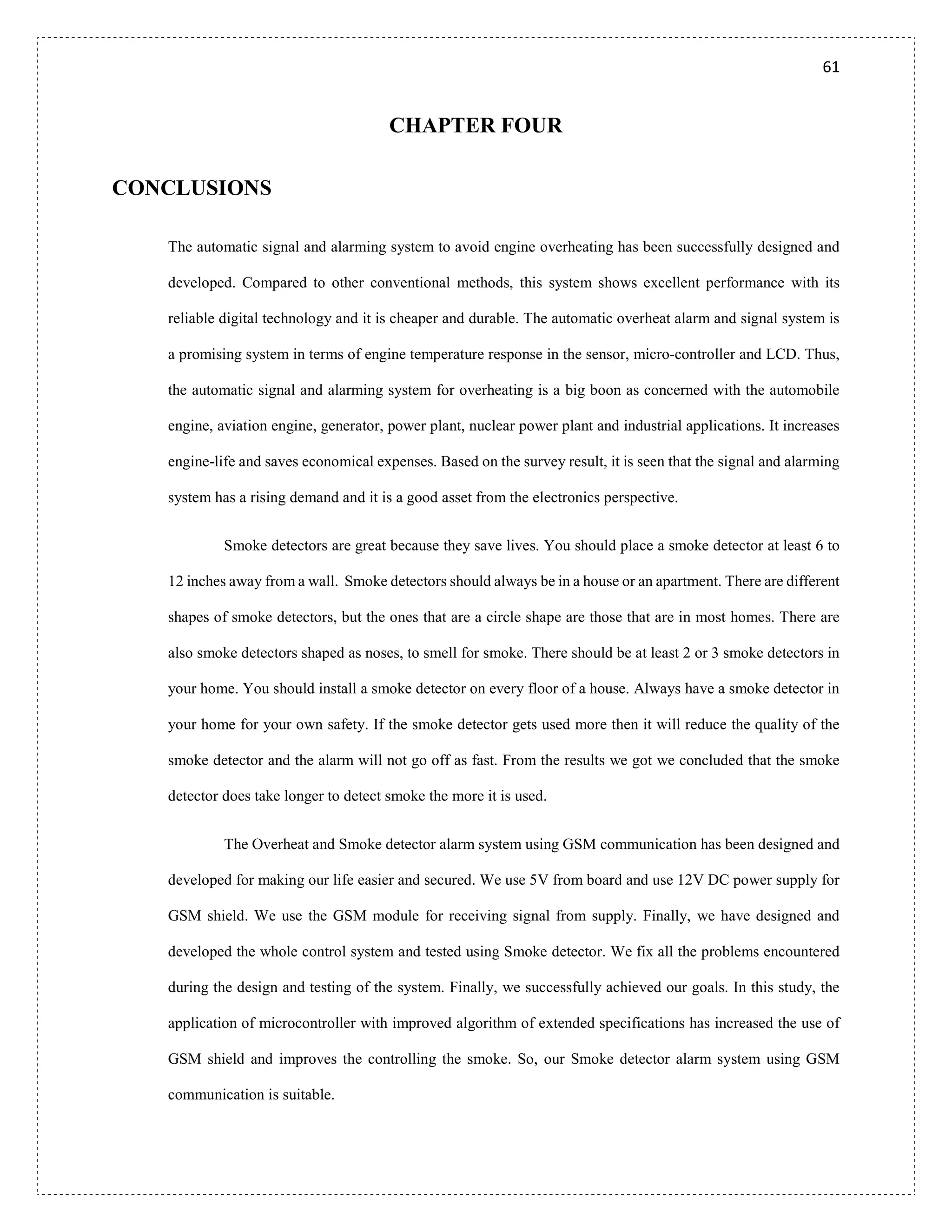 61
CHAPTER FOUR
CONCLUSIONS
The automatic signal and alarming system to avoid engine overheating has been successfully designed and
developed. Compared to other conventional methods, this system shows excellent performance with its
reliable digital technology and it is cheaper and durable. The automatic overheat alarm and signal system is
a promising system in terms of engine temperature response in the sensor, micro-controller and LCD. Thus,
the automatic signal and alarming system for overheating is a big boon as concerned with the automobile
engine, aviation engine, generator, power plant, nuclear power plant and industrial applications. It increases
engine-life and saves economical expenses. Based on the survey result, it is seen that the signal and alarming
system has a rising demand and it is a good asset from the electronics perspective.
Smoke detectors are great because they save lives. You should place a smoke detector at least 6 to
12 inches away from a wall. Smoke detectors should always be in a house or an apartment. There are different
shapes of smoke detectors, but the ones that are a circle shape are those that are in most homes. There are
also smoke detectors shaped as noses, to smell for smoke. There should be at least 2 or 3 smoke detectors in
your home. You should install a smoke detector on every floor of a house. Always have a smoke detector in
your home for your own safety. If the smoke detector gets used more then it will reduce the quality of the
smoke detector and the alarm will not go off as fast. From the results we got we concluded that the smoke
detector does take longer to detect smoke the more it is used.
The Overheat and Smoke detector alarm system using GSM communication has been designed and
developed for making our life easier and secured. We use 5V from board and use 12V DC power supply for
GSM shield. We use the GSM module for receiving signal from supply. Finally, we have designed and
developed the whole control system and tested using Smoke detector. We fix all the problems encountered
during the design and testing of the system. Finally, we successfully achieved our goals. In this study, the
application of microcontroller with improved algorithm of extended specifications has increased the use of
GSM shield and improves the controlling the smoke. So, our Smoke detector alarm system using GSM
communication is suitable.
 