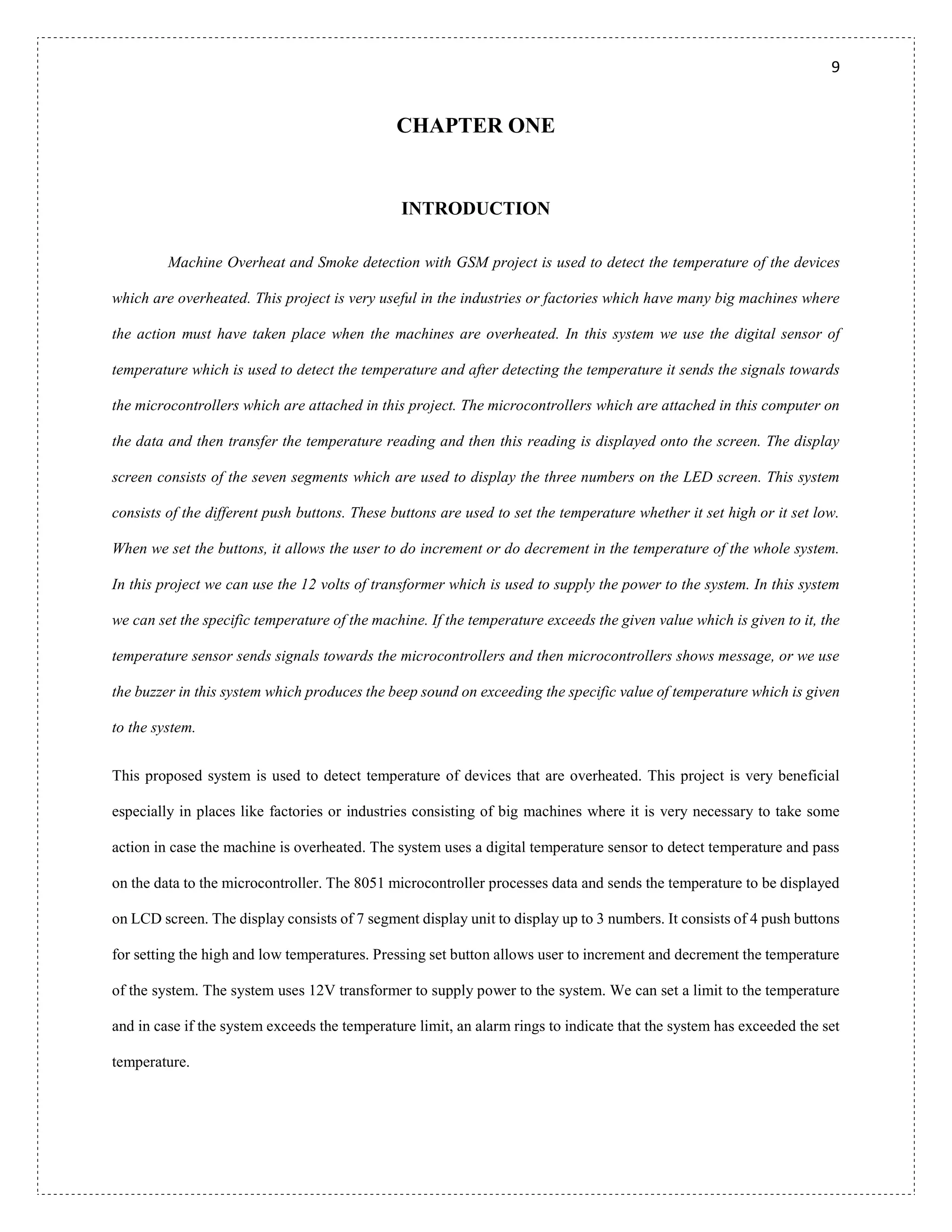 9
CHAPTER ONE
INTRODUCTION
Machine Overheat and Smoke detection with GSM project is used to detect the temperature of the devices
which are overheated. This project is very useful in the industries or factories which have many big machines where
the action must have taken place when the machines are overheated. In this system we use the digital sensor of
temperature which is used to detect the temperature and after detecting the temperature it sends the signals towards
the microcontrollers which are attached in this project. The microcontrollers which are attached in this computer on
the data and then transfer the temperature reading and then this reading is displayed onto the screen. The display
screen consists of the seven segments which are used to display the three numbers on the LED screen. This system
consists of the different push buttons. These buttons are used to set the temperature whether it set high or it set low.
When we set the buttons, it allows the user to do increment or do decrement in the temperature of the whole system.
In this project we can use the 12 volts of transformer which is used to supply the power to the system. In this system
we can set the specific temperature of the machine. If the temperature exceeds the given value which is given to it, the
temperature sensor sends signals towards the microcontrollers and then microcontrollers shows message, or we use
the buzzer in this system which produces the beep sound on exceeding the specific value of temperature which is given
to the system.
This proposed system is used to detect temperature of devices that are overheated. This project is very beneficial
especially in places like factories or industries consisting of big machines where it is very necessary to take some
action in case the machine is overheated. The system uses a digital temperature sensor to detect temperature and pass
on the data to the microcontroller. The 8051 microcontroller processes data and sends the temperature to be displayed
on LCD screen. The display consists of 7 segment display unit to display up to 3 numbers. It consists of 4 push buttons
for setting the high and low temperatures. Pressing set button allows user to increment and decrement the temperature
of the system. The system uses 12V transformer to supply power to the system. We can set a limit to the temperature
and in case if the system exceeds the temperature limit, an alarm rings to indicate that the system has exceeded the set
temperature.
 