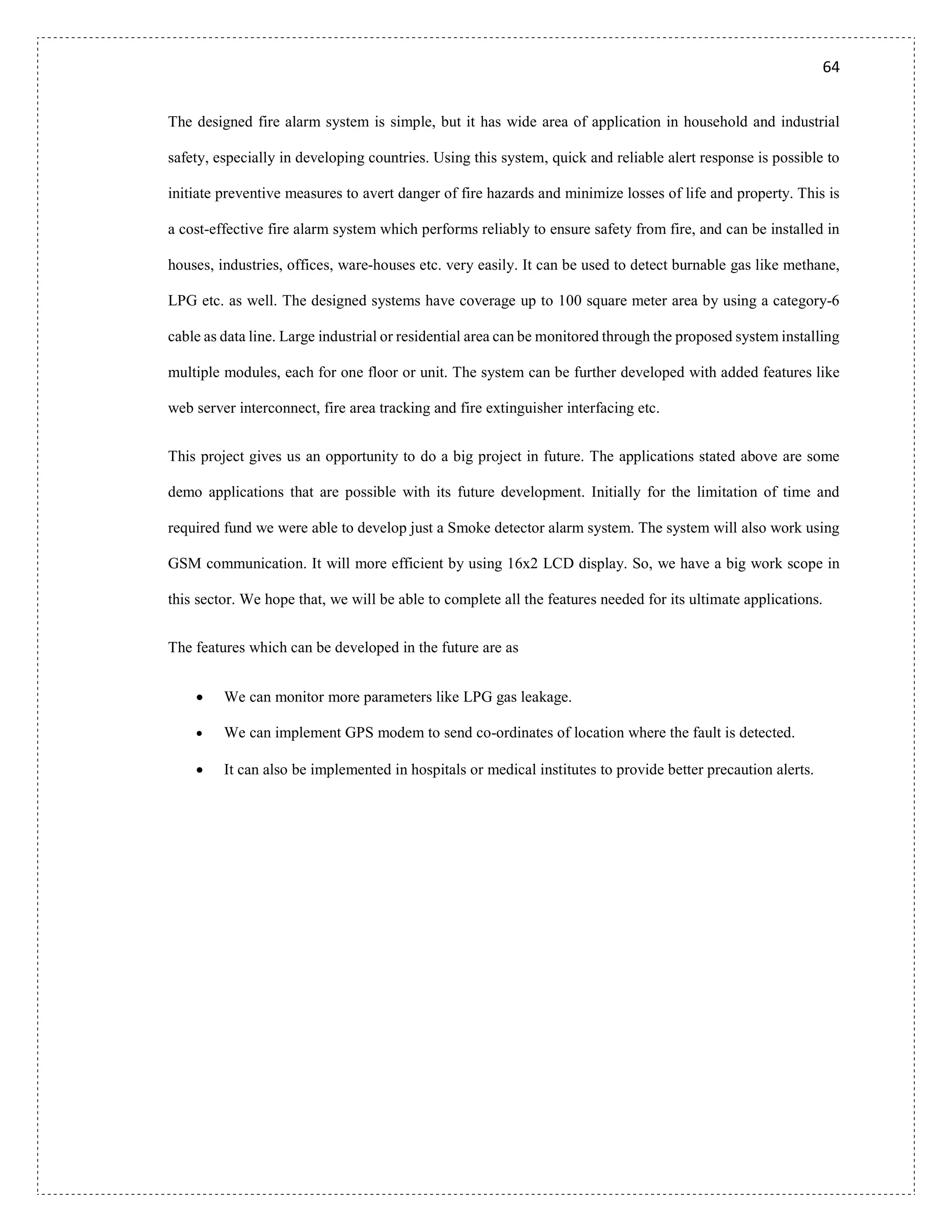 64
The designed fire alarm system is simple, but it has wide area of application in household and industrial
safety, especially in developing countries. Using this system, quick and reliable alert response is possible to
initiate preventive measures to avert danger of fire hazards and minimize losses of life and property. This is
a cost-effective fire alarm system which performs reliably to ensure safety from fire, and can be installed in
houses, industries, offices, ware-houses etc. very easily. It can be used to detect burnable gas like methane,
LPG etc. as well. The designed systems have coverage up to 100 square meter area by using a category-6
cable as data line. Large industrial or residential area can be monitored through the proposed system installing
multiple modules, each for one floor or unit. The system can be further developed with added features like
web server interconnect, fire area tracking and fire extinguisher interfacing etc.
This project gives us an opportunity to do a big project in future. The applications stated above are some
demo applications that are possible with its future development. Initially for the limitation of time and
required fund we were able to develop just a Smoke detector alarm system. The system will also work using
GSM communication. It will more efficient by using 16x2 LCD display. So, we have a big work scope in
this sector. We hope that, we will be able to complete all the features needed for its ultimate applications.
The features which can be developed in the future are as
 We can monitor more parameters like LPG gas leakage.
 We can implement GPS modem to send co-ordinates of location where the fault is detected.
 It can also be implemented in hospitals or medical institutes to provide better precaution alerts.
 