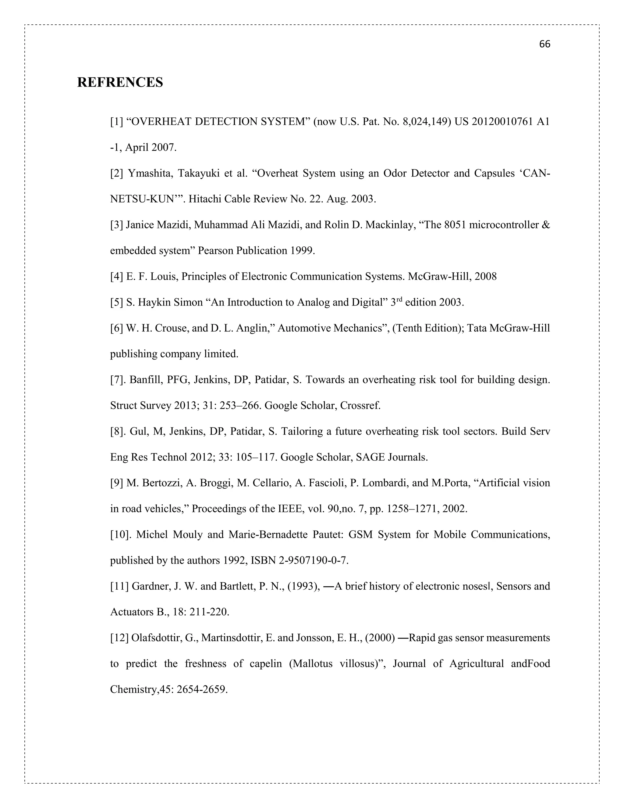 66
REFRENCES
[1] “OVERHEAT DETECTION SYSTEM” (now U.S. Pat. No. 8,024,149) US 20120010761 A1
-1, April 2007.
[2] Ymashita, Takayuki et al. “Overheat System using an Odor Detector and Capsules ‘CAN-
NETSU-KUN’”. Hitachi Cable Review No. 22. Aug. 2003.
[3] Janice Mazidi, Muhammad Ali Mazidi, and Rolin D. Mackinlay, “The 8051 microcontroller &
embedded system” Pearson Publication 1999.
[4] E. F. Louis, Principles of Electronic Communication Systems. McGraw-Hill, 2008
[5] S. Haykin Simon “An Introduction to Analog and Digital” 3rd
edition 2003.
[6] W. H. Crouse, and D. L. Anglin,” Automotive Mechanics”, (Tenth Edition); Tata McGraw-Hill
publishing company limited.
[7]. Banfill, PFG, Jenkins, DP, Patidar, S. Towards an overheating risk tool for building design.
Struct Survey 2013; 31: 253–266. Google Scholar, Crossref.
[8]. Gul, M, Jenkins, DP, Patidar, S. Tailoring a future overheating risk tool sectors. Build Serv
Eng Res Technol 2012; 33: 105–117. Google Scholar, SAGE Journals.
[9] M. Bertozzi, A. Broggi, M. Cellario, A. Fascioli, P. Lombardi, and M.Porta, “Artificial vision
in road vehicles,” Proceedings of the IEEE, vol. 90,no. 7, pp. 1258–1271, 2002.
[10]. Michel Mouly and Marie-Bernadette Pautet: GSM System for Mobile Communications,
published by the authors 1992, ISBN 2-9507190-0-7.
[11] Gardner, J. W. and Bartlett, P. N., (1993), ―A brief history of electronic noses‖, Sensors and
Actuators B., 18: 211-220.
[12] Olafsdottir, G., Martinsdottir, E. and Jonsson, E. H., (2000) ―Rapid gas sensor measurements
to predict the freshness of capelin (Mallotus villosus)”, Journal of Agricultural andFood
Chemistry,45: 2654-2659.
 