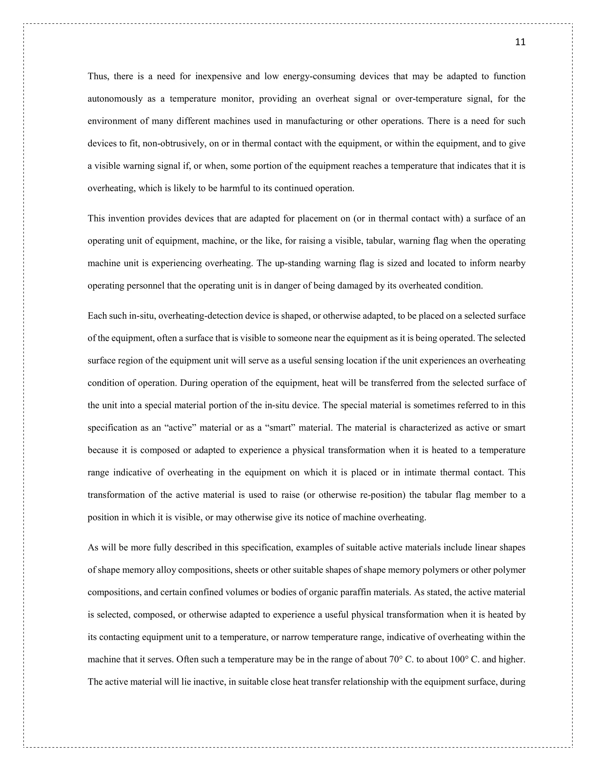 11
Thus, there is a need for inexpensive and low energy-consuming devices that may be adapted to function
autonomously as a temperature monitor, providing an overheat signal or over-temperature signal, for the
environment of many different machines used in manufacturing or other operations. There is a need for such
devices to fit, non-obtrusively, on or in thermal contact with the equipment, or within the equipment, and to give
a visible warning signal if, or when, some portion of the equipment reaches a temperature that indicates that it is
overheating, which is likely to be harmful to its continued operation.
This invention provides devices that are adapted for placement on (or in thermal contact with) a surface of an
operating unit of equipment, machine, or the like, for raising a visible, tabular, warning flag when the operating
machine unit is experiencing overheating. The up-standing warning flag is sized and located to inform nearby
operating personnel that the operating unit is in danger of being damaged by its overheated condition.
Each such in-situ, overheating-detection device is shaped, or otherwise adapted, to be placed on a selected surface
of the equipment, often a surface that is visible to someone near the equipment as it is being operated. The selected
surface region of the equipment unit will serve as a useful sensing location if the unit experiences an overheating
condition of operation. During operation of the equipment, heat will be transferred from the selected surface of
the unit into a special material portion of the in-situ device. The special material is sometimes referred to in this
specification as an “active” material or as a “smart” material. The material is characterized as active or smart
because it is composed or adapted to experience a physical transformation when it is heated to a temperature
range indicative of overheating in the equipment on which it is placed or in intimate thermal contact. This
transformation of the active material is used to raise (or otherwise re-position) the tabular flag member to a
position in which it is visible, or may otherwise give its notice of machine overheating.
As will be more fully described in this specification, examples of suitable active materials include linear shapes
of shape memory alloy compositions, sheets or other suitable shapes of shape memory polymers or other polymer
compositions, and certain confined volumes or bodies of organic paraffin materials. As stated, the active material
is selected, composed, or otherwise adapted to experience a useful physical transformation when it is heated by
its contacting equipment unit to a temperature, or narrow temperature range, indicative of overheating within the
machine that it serves. Often such a temperature may be in the range of about 70° C. to about 100° C. and higher.
The active material will lie inactive, in suitable close heat transfer relationship with the equipment surface, during
 