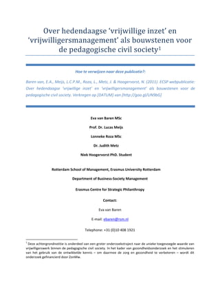Hoe te verwijzen naar deze publicatie?:

Baren van, E.A., Meijs, L.C.P.M., Roza, L., Metz, J. & Hoogervorst, N. (2011). ECSP webpublicatie:
Over hedendaagse ‘vrijwillige inzet’ en ‘vrijwilligersmanagement’ als bouwstenen voor de
pedagogische civil society. Verkregen op [DATUM] van [http://goo.gl/UN9bG]




                                          Eva van Baren MSc

                                         Prof. Dr. Lucas Meijs

                                          Lonneke Roza MSc

                                            Dr. Judith Metz

                                    Niek Hoogervorst PhD. Student


                 Rotterdam School of Management, Erasmus University Rotterdam

                              Department of Business Society Management

                                Erasmus Centre for Strategic Philanthropy

                                                  Contact:

                                                Eva van Baren

                                           E mail: ebaren@rsm.nl

                                      Telephone: +31 (0)10 408 1921


1
 Deze achtergrondnotitie is onderdeel van een groter onderzoekstraject naar de unieke toegevoegde waarde van
vrijwilligerswerk binnen de pedagogische civil society. In het kader van gezondheidsonderzoek en het stimuleren
van het gebruik van de ontwikkelde kennis – om daarmee de zorg en gezondheid te verbeteren – wordt dit
onderzoek gefinancierd door ZonMw.
 