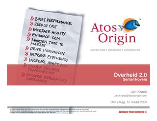 Overheid 2.0
                                                                                                                                                                               Senter/Novem


                                                                                                                                                                                     Jan Krans
                                                                                                                                                                         Jan.krans@atosorigin.com

                                                                                                                                                                       Den Haag, 10 maart 2009

Atos, Atos and fish symbol, Atos Origin and fish symbol, Atos Consulting, and the fish itself are registered trademarks of Atos Origin SA. August 2006
© 2006 Atos Origin. Confidential information owned by Atos Origin, to be used by the recipient only. This document or any part of it, may not be reproduced, copied,
circulated and/or distributed nor quoted without prior written approval from Atos Origin.
 